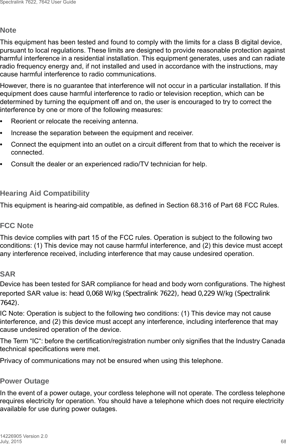 Spectralink 7622, 7642 User Guide14226905 Version 2.0July, 2015 68NoteThis equipment has been tested and found to comply with the limits for a class B digital device, pursuant to local regulations. These limits are designed to provide reasonable protection against harmful interference in a residential installation. This equipment generates, uses and can radiate radio frequency energy and, if not installed and used in accordance with the instructions, may cause harmful interference to radio communications. However, there is no guarantee that interference will not occur in a particular installation. If this equipment does cause harmful interference to radio or television reception, which can be determined by turning the equipment off and on, the user is encouraged to try to correct the interference by one or more of the following measures:•Reorient or relocate the receiving antenna.•Increase the separation between the equipment and receiver.•Connect the equipment into an outlet on a circuit different from that to which the receiver is connected.•Consult the dealer or an experienced radio/TV technician for help. Hearing Aid CompatibilityThis equipment is hearing-aid compatible, as defined in Section 68.316 of Part 68 FCC Rules.FCC NoteThis device complies with part 15 of the FCC rules. Operation is subject to the following two conditions: (1) This device may not cause harmful interference, and (2) this device must accept any interference received, including interference that may cause undesired operation.SARDevice has been tested for SAR compliance for head and body worn configurations. The highest reported SAR value is: head 0,068 W/kg (Spectralink 7622), head 0,229 W/kg (Spectralink 7642).IC Note: Operation is subject to the following two conditions: (1) This device may not cause interference, and (2) this device must accept any interference, including interference that may cause undesired operation of the device.The Term “IC“: before the certification/registration number only signifies that the Industry Canada technical specifications were met.Privacy of communications may not be ensured when using this telephone.Power OutageIn the event of a power outage, your cordless telephone will not operate. The cordless telephone requires electricity for operation. You should have a telephone which does not require electricity available for use during power outages.