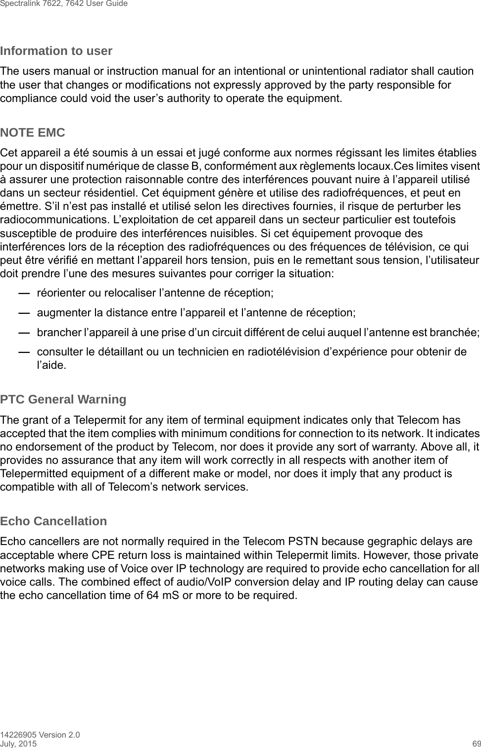 Spectralink 7622, 7642 User Guide14226905 Version 2.0July, 2015 69Information to userThe users manual or instruction manual for an intentional or unintentional radiator shall caution the user that changes or modifications not expressly approved by the party responsible for compliance could void the user’s authority to operate the equipment.NOTE EMCCet appareil a été soumis à un essai et jugé conforme aux normes régissant les limites établies pour un dispositif numérique de classe B, conformément aux règlements locaux.Ces limites visent à assurer une protection raisonnable contre des interférences pouvant nuire à l’appareil utilisé dans un secteur résidentiel. Cet équipment génère et utilise des radiofréquences, et peut en émettre. S’il n’est pas installé et utilisé selon les directives fournies, il risque de perturber les radiocommunications. L’exploitation de cet appareil dans un secteur particulier est toutefois susceptible de produire des interférences nuisibles. Si cet équipement provoque des interférences lors de la réception des radiofréquences ou des fréquences de télévision, ce qui peut être vérifié en mettant l’appareil hors tension, puis en le remettant sous tension, l’utilisateur doit prendre l’une des mesures suivantes pour corriger la situation:—réorienter ou relocaliser l’antenne de réception;—augmenter la distance entre l’appareil et l’antenne de réception; —brancher l’appareil à une prise d’un circuit différent de celui auquel l’antenne est branchée; —consulter le détaillant ou un technicien en radiotélévision d’expérience pour obtenir de l’aide.PTC General WarningThe grant of a Telepermit for any item of terminal equipment indicates only that Telecom has accepted that the item complies with minimum conditions for connection to its network. It indicates no endorsement of the product by Telecom, nor does it provide any sort of warranty. Above all, it provides no assurance that any item will work correctly in all respects with another item of Telepermitted equipment of a different make or model, nor does it imply that any product is compatible with all of Telecom’s network services.Echo CancellationEcho cancellers are not normally required in the Telecom PSTN because gegraphic delays are acceptable where CPE return loss is maintained within Telepermit limits. However, those private networks making use of Voice over IP technology are required to provide echo cancellation for all voice calls. The combined effect of audio/VoIP conversion delay and IP routing delay can cause the echo cancellation time of 64 mS or more to be required.