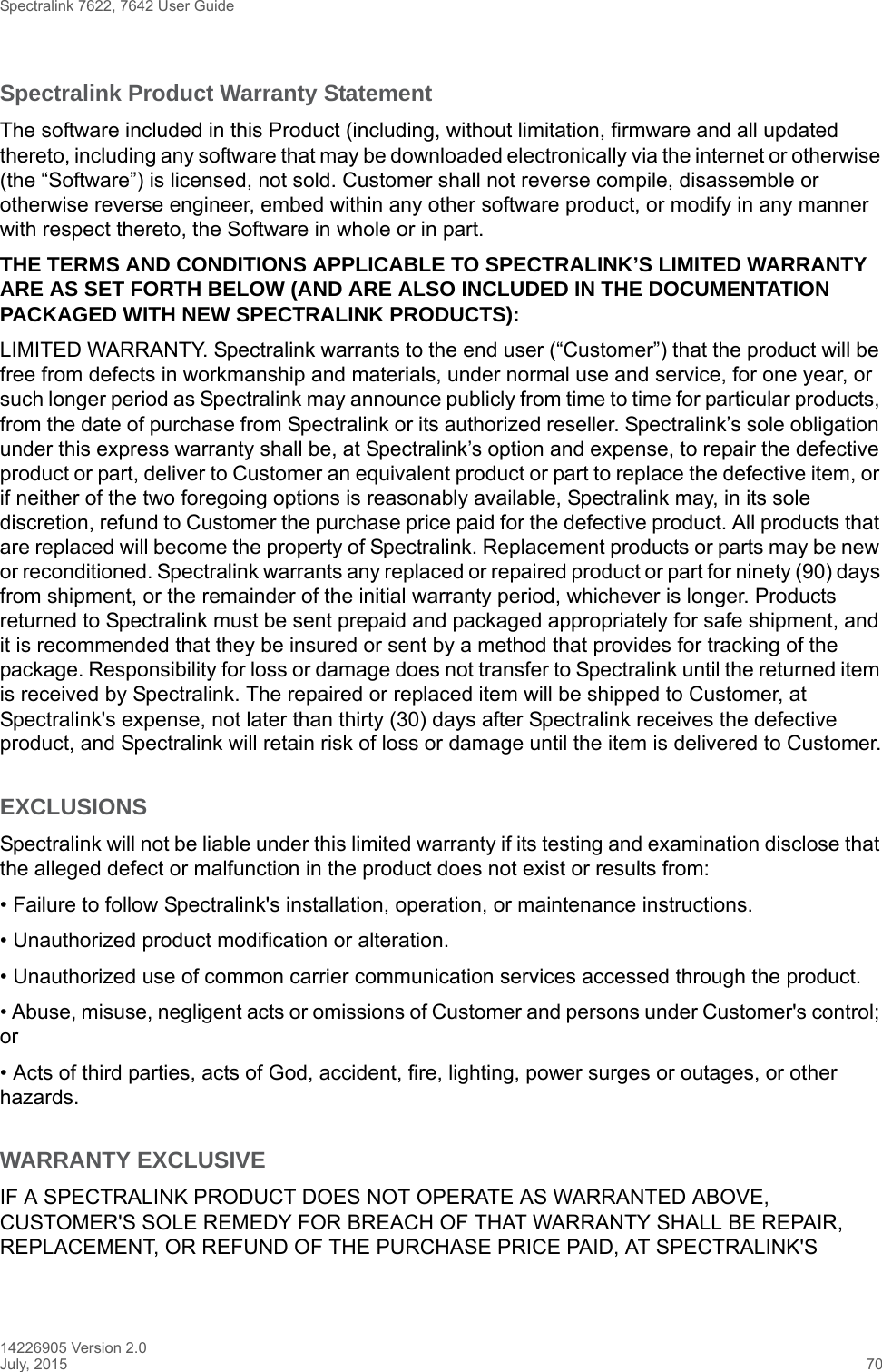 Spectralink 7622, 7642 User Guide14226905 Version 2.0July, 2015 70Spectralink Product Warranty Statement The software included in this Product (including, without limitation, firmware and all updated thereto, including any software that may be downloaded electronically via the internet or otherwise (the “Software”) is licensed, not sold. Customer shall not reverse compile, disassemble or otherwise reverse engineer, embed within any other software product, or modify in any manner with respect thereto, the Software in whole or in part. THE TERMS AND CONDITIONS APPLICABLE TO SPECTRALINK’S LIMITED WARRANTY ARE AS SET FORTH BELOW (AND ARE ALSO INCLUDED IN THE DOCUMENTATION PACKAGED WITH NEW SPECTRALINK PRODUCTS):LIMITED WARRANTY. Spectralink warrants to the end user (“Customer”) that the product will be free from defects in workmanship and materials, under normal use and service, for one year, or such longer period as Spectralink may announce publicly from time to time for particular products, from the date of purchase from Spectralink or its authorized reseller. Spectralink’s sole obligation under this express warranty shall be, at Spectralink’s option and expense, to repair the defective product or part, deliver to Customer an equivalent product or part to replace the defective item, or if neither of the two foregoing options is reasonably available, Spectralink may, in its sole discretion, refund to Customer the purchase price paid for the defective product. All products that are replaced will become the property of Spectralink. Replacement products or parts may be new or reconditioned. Spectralink warrants any replaced or repaired product or part for ninety (90) days from shipment, or the remainder of the initial warranty period, whichever is longer. Products returned to Spectralink must be sent prepaid and packaged appropriately for safe shipment, and it is recommended that they be insured or sent by a method that provides for tracking of the package. Responsibility for loss or damage does not transfer to Spectralink until the returned item is received by Spectralink. The repaired or replaced item will be shipped to Customer, at Spectralink&apos;s expense, not later than thirty (30) days after Spectralink receives the defective product, and Spectralink will retain risk of loss or damage until the item is delivered to Customer.EXCLUSIONSSpectralink will not be liable under this limited warranty if its testing and examination disclose that the alleged defect or malfunction in the product does not exist or results from:• Failure to follow Spectralink&apos;s installation, operation, or maintenance instructions.• Unauthorized product modification or alteration.• Unauthorized use of common carrier communication services accessed through the product.• Abuse, misuse, negligent acts or omissions of Customer and persons under Customer&apos;s control; or• Acts of third parties, acts of God, accident, fire, lighting, power surges or outages, or other hazards.WARRANTY EXCLUSIVEIF A SPECTRALINK PRODUCT DOES NOT OPERATE AS WARRANTED ABOVE, CUSTOMER&apos;S SOLE REMEDY FOR BREACH OF THAT WARRANTY SHALL BE REPAIR, REPLACEMENT, OR REFUND OF THE PURCHASE PRICE PAID, AT SPECTRALINK&apos;S 