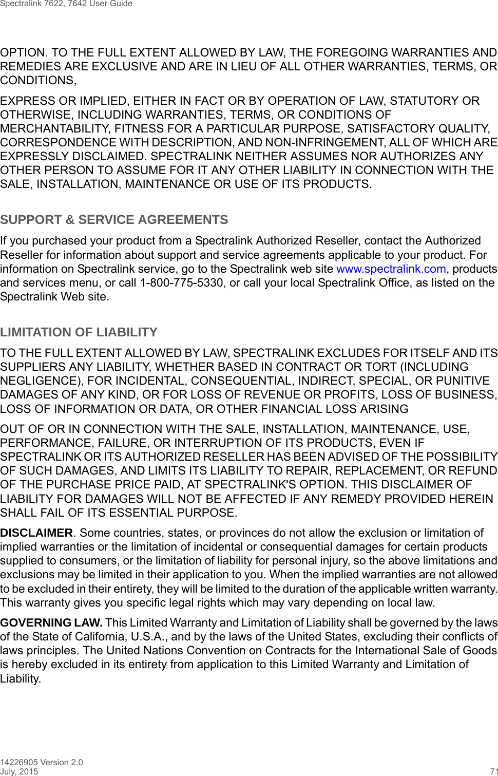 Spectralink 7622, 7642 User Guide14226905 Version 2.0July, 2015 71OPTION. TO THE FULL EXTENT ALLOWED BY LAW, THE FOREGOING WARRANTIES AND REMEDIES ARE EXCLUSIVE AND ARE IN LIEU OF ALL OTHER WARRANTIES, TERMS, OR CONDITIONS,EXPRESS OR IMPLIED, EITHER IN FACT OR BY OPERATION OF LAW, STATUTORY OR OTHERWISE, INCLUDING WARRANTIES, TERMS, OR CONDITIONS OF MERCHANTABILITY, FITNESS FOR A PARTICULAR PURPOSE, SATISFACTORY QUALITY, CORRESPONDENCE WITH DESCRIPTION, AND NON-INFRINGEMENT, ALL OF WHICH ARE EXPRESSLY DISCLAIMED. SPECTRALINK NEITHER ASSUMES NOR AUTHORIZES ANY OTHER PERSON TO ASSUME FOR IT ANY OTHER LIABILITY IN CONNECTION WITH THE SALE, INSTALLATION, MAINTENANCE OR USE OF ITS PRODUCTS.SUPPORT &amp; SERVICE AGREEMENTSIf you purchased your product from a Spectralink Authorized Reseller, contact the Authorized Reseller for information about support and service agreements applicable to your product. For information on Spectralink service, go to the Spectralink web site www.spectralink.com, products and services menu, or call 1-800-775-5330, or call your local Spectralink Office, as listed on the Spectralink Web site.LIMITATION OF LIABILITYTO THE FULL EXTENT ALLOWED BY LAW, SPECTRALINK EXCLUDES FOR ITSELF AND ITS SUPPLIERS ANY LIABILITY, WHETHER BASED IN CONTRACT OR TORT (INCLUDING NEGLIGENCE), FOR INCIDENTAL, CONSEQUENTIAL, INDIRECT, SPECIAL, OR PUNITIVE DAMAGES OF ANY KIND, OR FOR LOSS OF REVENUE OR PROFITS, LOSS OF BUSINESS, LOSS OF INFORMATION OR DATA, OR OTHER FINANCIAL LOSS ARISINGOUT OF OR IN CONNECTION WITH THE SALE, INSTALLATION, MAINTENANCE, USE, PERFORMANCE, FAILURE, OR INTERRUPTION OF ITS PRODUCTS, EVEN IF SPECTRALINK OR ITS AUTHORIZED RESELLER HAS BEEN ADVISED OF THE POSSIBILITY OF SUCH DAMAGES, AND LIMITS ITS LIABILITY TO REPAIR, REPLACEMENT, OR REFUND OF THE PURCHASE PRICE PAID, AT SPECTRALINK&apos;S OPTION. THIS DISCLAIMER OF LIABILITY FOR DAMAGES WILL NOT BE AFFECTED IF ANY REMEDY PROVIDED HEREIN SHALL FAIL OF ITS ESSENTIAL PURPOSE.DISCLAIMER. Some countries, states, or provinces do not allow the exclusion or limitation of implied warranties or the limitation of incidental or consequential damages for certain products supplied to consumers, or the limitation of liability for personal injury, so the above limitations and exclusions may be limited in their application to you. When the implied warranties are not allowed to be excluded in their entirety, they will be limited to the duration of the applicable written warranty. This warranty gives you specific legal rights which may vary depending on local law.GOVERNING LAW. This Limited Warranty and Limitation of Liability shall be governed by the laws of the State of California, U.S.A., and by the laws of the United States, excluding their conflicts of laws principles. The United Nations Convention on Contracts for the International Sale of Goods is hereby excluded in its entirety from application to this Limited Warranty and Limitation of Liability.