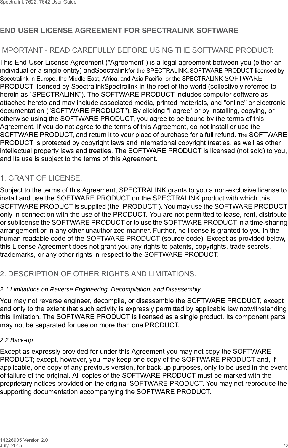 Spectralink 7622, 7642 User Guide14226905 Version 2.0July, 2015 72END-USER LICENSE AGREEMENT FOR SPECTRALINK SOFTWAREIMPORTANT - READ CAREFULLY BEFORE USING THE SOFTWARE PRODUCT:This End-User License Agreement (&quot;Agreement&quot;) is a legal agreement between you (either an individual or a single entity) andSpectralinkfor the SPECTRALINK® SOFTWARE PRODUCT licensed by Spectralink in Europe, the Middle East, Africa, and Asia Pacific, or the SPECTRALINK SOFTWARE PRODUCT licensed by SpectralinkSpectralink in the rest of the world (collectively referred to herein as “SPECTRALINK”). The SOFTWARE PRODUCT includes computer software as attached hereto and may include associated media, printed materials, and &quot;online&quot; or electronic documentation (&quot;SOFTWARE PRODUCT&quot;). By clicking “I agree” or by installing, copying, or otherwise using the SOFTWARE PRODUCT, you agree to be bound by the terms of this Agreement. If you do not agree to the terms of this Agreement, do not install or use the SOFTWARE PRODUCT, and return it to your place of purchase for a full refund. The SOFTWARE PRODUCT is protected by copyright laws and international copyright treaties, as well as other intellectual property laws and treaties. The SOFTWARE PRODUCT is licensed (not sold) to you, and its use is subject to the terms of this Agreement.1. GRANT OF LICENSE.Subject to the terms of this Agreement, SPECTRALINK grants to you a non-exclusive license to install and use the SOFTWARE PRODUCT on the SPECTRALINK product with which this SOFTWARE PRODUCT is supplied (the “PRODUCT”). You may use the SOFTWARE PRODUCT only in connection with the use of the PRODUCT. You are not permitted to lease, rent, distribute or sublicense the SOFTWARE PRODUCT or to use the SOFTWARE PRODUCT in a time-sharing arrangement or in any other unauthorized manner. Further, no license is granted to you in the human readable code of the SOFTWARE PRODUCT (source code). Except as provided below, this License Agreement does not grant you any rights to patents, copyrights, trade secrets, trademarks, or any other rights in respect to the SOFTWARE PRODUCT.2. DESCRIPTION OF OTHER RIGHTS AND LIMITATIONS. 2.1 Limitations on Reverse Engineering, Decompilation, and Disassembly.You may not reverse engineer, decompile, or disassemble the SOFTWARE PRODUCT, except and only to the extent that such activity is expressly permitted by applicable law notwithstanding this limitation. The SOFTWARE PRODUCT is licensed as a single product. Its component parts may not be separated for use on more than one PRODUCT.2.2 Back-upExcept as expressly provided for under this Agreement you may not copy the SOFTWARE PRODUCT; except, however, you may keep one copy of the SOFTWARE PRODUCT and, if applicable, one copy of any previous version, for back-up purposes, only to be used in the event of failure of the original. All copies of the SOFTWARE PRODUCT must be marked with the proprietary notices provided on the original SOFTWARE PRODUCT. You may not reproduce the supporting documentation accompanying the SOFTWARE PRODUCT.