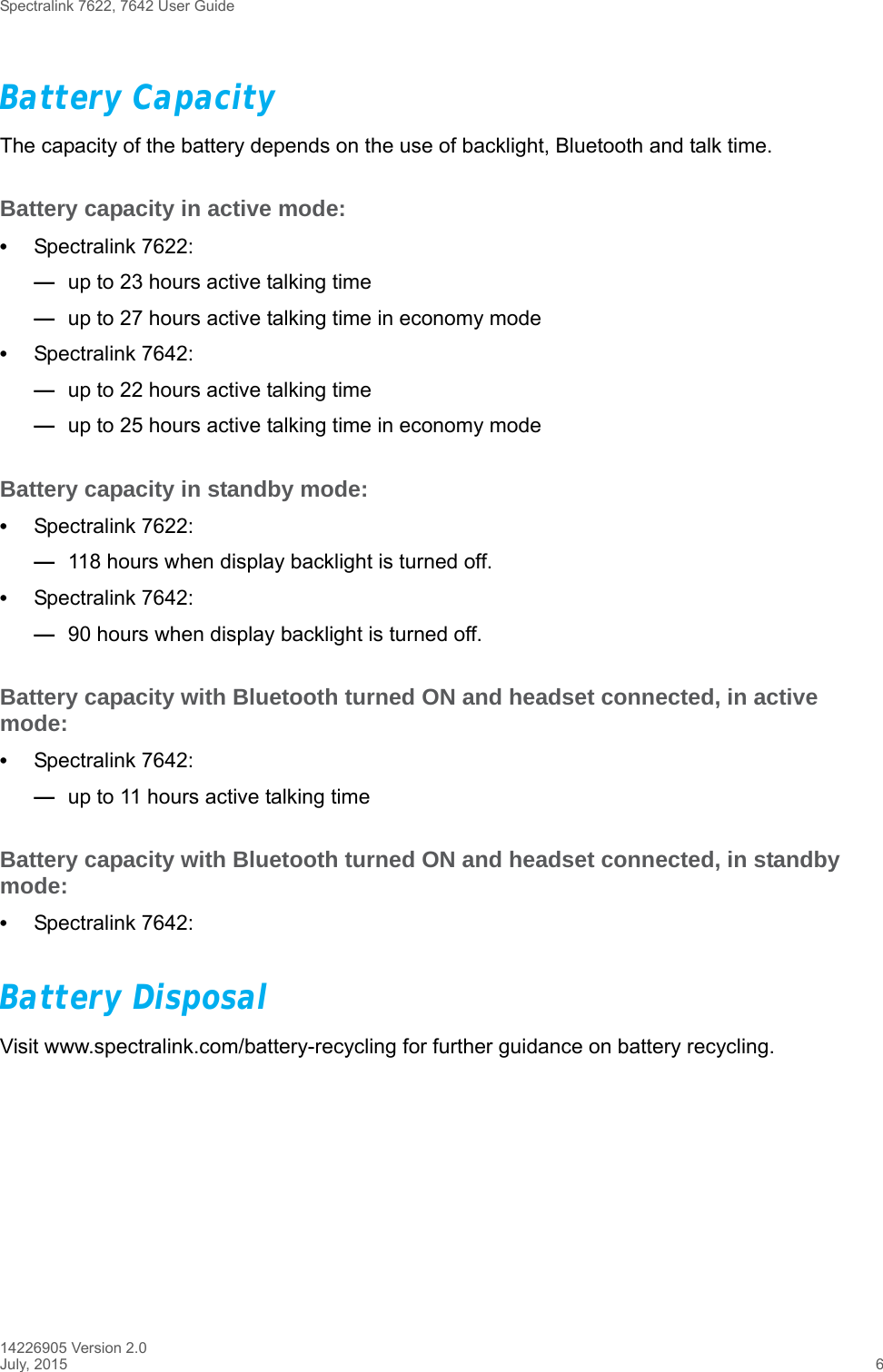 Spectralink 7622, 7642 User Guide14226905 Version 2.0July, 2015 6Battery Capacity The capacity of the battery depends on the use of backlight, Bluetooth and talk time. Battery capacity in active mode:•Spectralink 7622: —up to 23 hours active talking time—up to 27 hours active talking time in economy mode •Spectralink 7642: —up to 22 hours active talking time—up to 25 hours active talking time in economy mode Battery capacity in standby mode:•Spectralink 7622: —118 hours when display backlight is turned off. •Spectralink 7642: —90 hours when display backlight is turned off.Battery capacity with Bluetooth turned ON and headset connected, in active mode:•Spectralink 7642: —up to 11 hours active talking timeBattery capacity with Bluetooth turned ON and headset connected, in standby mode:•Spectralink 7642:Battery DisposalVisit www.spectralink.com/battery-recycling for further guidance on battery recycling.