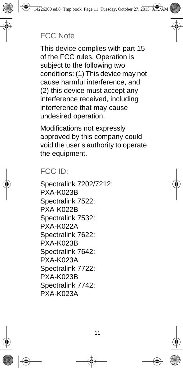 11FCC NoteThis device complies with part 15 of the FCC rules. Operation is subject to the following two conditions: (1) This device may not cause harmful interference, and (2) this device must accept any interference received, including interference that may cause undesired operation.Modifications not expressly approved by this company could void the user’s authority to operate the equipment. FCC ID:Spectralink 7202/7212:PXA-K023BSpectralink 7522:PXA-K022BSpectralink 7532:PXA-K022ASpectralink 7622: PXA-K023BSpectralink 7642:PXA-K023ASpectralink 7722:PXA-K023BSpectralink 7742:PXA-K023A14226300 ed.8_Tmp.book  Page 11  Tuesday, October 27, 2015  9:12 AM