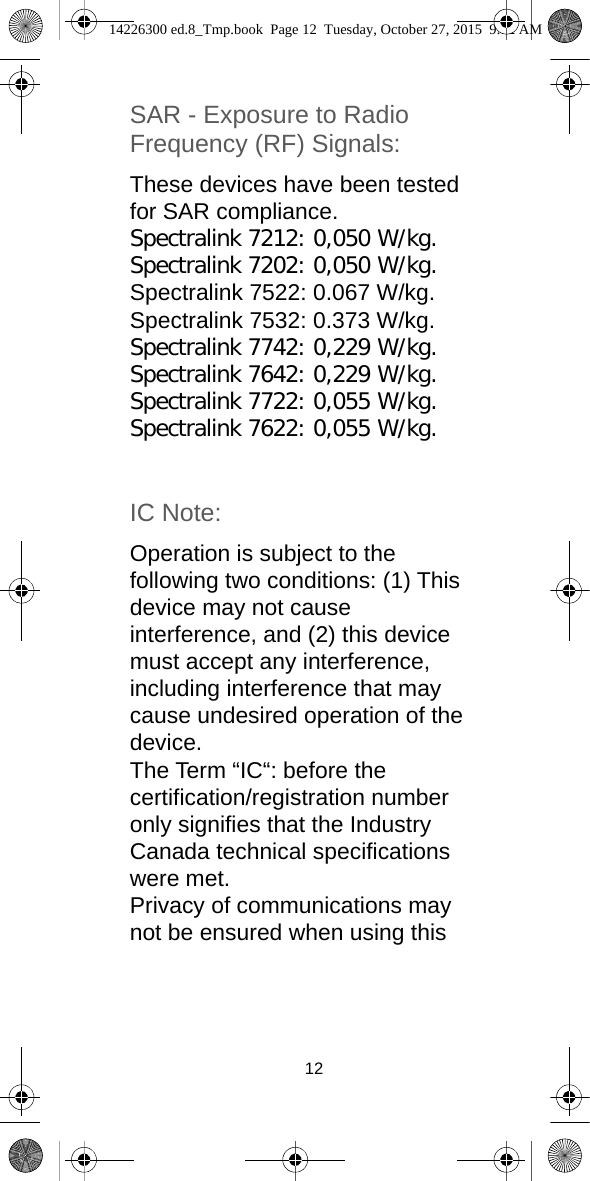 12SAR - Exposure to Radio Frequency (RF) Signals: These devices have been tested for SAR compliance. Spectralink 7212: 0,050 W/kg.Spectralink 7202: 0,050 W/kg.Spectralink 7522: 0.067 W/kg.Spectralink 7532: 0.373 W/kg.Spectralink 7742: 0,229 W/kg.Spectralink 7642: 0,229 W/kg.Spectralink 7722: 0,055 W/kg.Spectralink 7622: 0,055 W/kg.IC Note: Operation is subject to the following two conditions: (1) This device may not cause interference, and (2) this device must accept any interference, including interference that may cause undesired operation of the device.The Term “IC“: before the certification/registration number only signifies that the Industry Canada technical specifications were met.Privacy of communications may not be ensured when using this 14226300 ed.8_Tmp.book  Page 12  Tuesday, October 27, 2015  9:12 AM