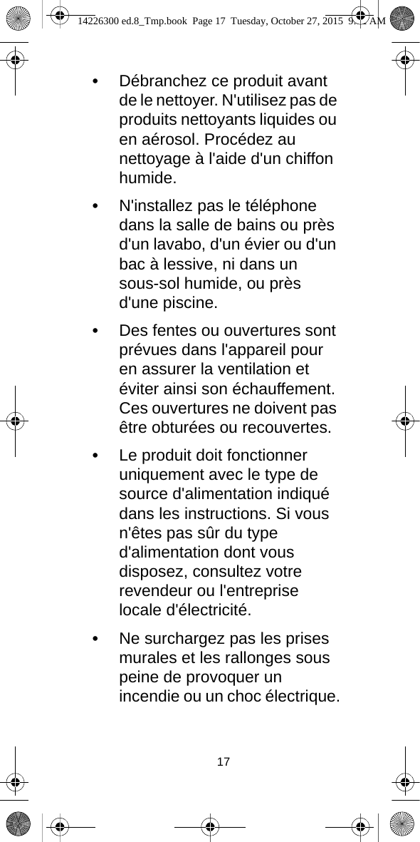 17•Débranchez ce produit avant de le nettoyer. N&apos;utilisez pas de produits nettoyants liquides ou en aérosol. Procédez au nettoyage à l&apos;aide d&apos;un chiffon humide.•N&apos;installez pas le téléphone dans la salle de bains ou près d&apos;un lavabo, d&apos;un évier ou d&apos;un bac à lessive, ni dans un sous-sol humide, ou près d&apos;une piscine.•Des fentes ou ouvertures sont prévues dans l&apos;appareil pour en assurer la ventilation et éviter ainsi son échauffement. Ces ouvertures ne doivent pas être obturées ou recouvertes.•Le produit doit fonctionner uniquement avec le type de source d&apos;alimentation indiqué dans les instructions. Si vous n&apos;êtes pas sûr du type d&apos;alimentation dont vous disposez, consultez votre revendeur ou l&apos;entreprise locale d&apos;électricité.•Ne surchargez pas les prises murales et les rallonges sous peine de provoquer un incendie ou un choc électrique.14226300 ed.8_Tmp.book  Page 17  Tuesday, October 27, 2015  9:12 AM