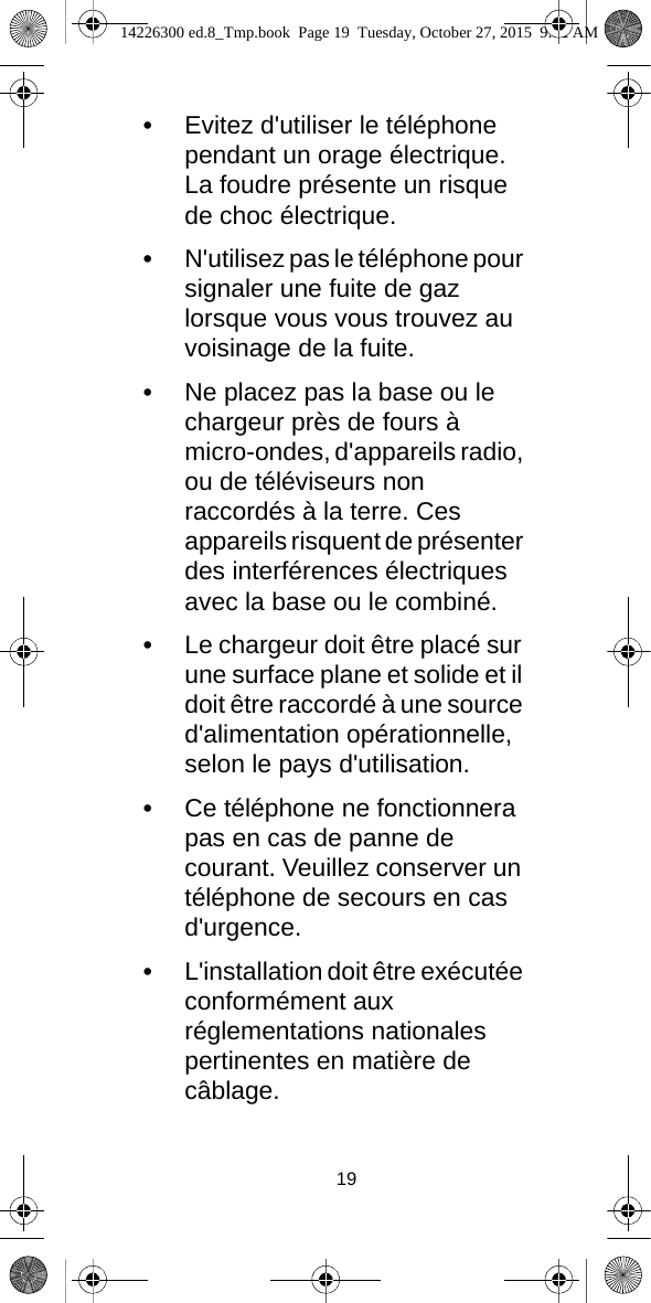 19•Evitez d&apos;utiliser le téléphone pendant un orage électrique. La foudre présente un risque de choc électrique.•N&apos;utilisez pas le téléphone pour signaler une fuite de gaz lorsque vous vous trouvez au voisinage de la fuite.•Ne placez pas la base ou le chargeur près de fours à micro-ondes, d&apos;appareils radio, ou de téléviseurs non raccordés à la terre. Ces appareils risquent de présenter des interférences électriques avec la base ou le combiné.•Le chargeur doit être placé sur une surface plane et solide et il doit être raccordé à une source d&apos;alimentation opérationnelle, selon le pays d&apos;utilisation.•Ce téléphone ne fonctionnera pas en cas de panne de courant. Veuillez conserver un téléphone de secours en cas d&apos;urgence.•L&apos;installation doit être exécutée conformément aux réglementations nationales pertinentes en matière de câblage.14226300 ed.8_Tmp.book  Page 19  Tuesday, October 27, 2015  9:12 AM