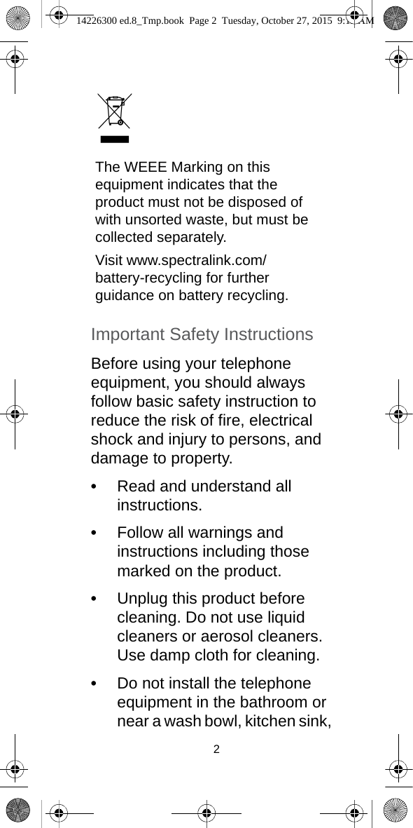 2Important Safety InstructionsBefore using your telephone equipment, you should always follow basic safety instruction to reduce the risk of fire, electrical shock and injury to persons, and damage to property.•Read and understand all instructions.•Follow all warnings and instructions including those marked on the product.•Unplug this product before cleaning. Do not use liquid cleaners or aerosol cleaners. Use damp cloth for cleaning.•Do not install the telephone equipment in the bathroom or near a wash bowl, kitchen sink, The WEEE Marking on this equipment indicates that the product must not be disposed of with unsorted waste, but must be collected separately.Visit www.spectralink.com/battery-recycling for further guidance on battery recycling.14226300 ed.8_Tmp.book  Page 2  Tuesday, October 27, 2015  9:12 AM