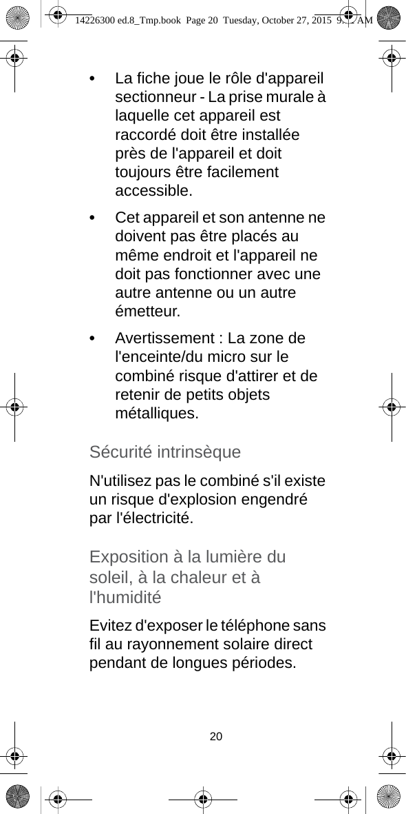 20•La fiche joue le rôle d&apos;appareil sectionneur - La prise murale à laquelle cet appareil est raccordé doit être installée près de l&apos;appareil et doit toujours être facilement accessible.•Cet appareil et son antenne ne doivent pas être placés au même endroit et l&apos;appareil ne doit pas fonctionner avec une autre antenne ou un autre émetteur.•Avertissement : La zone de l&apos;enceinte/du micro sur le combiné risque d&apos;attirer et de retenir de petits objets métalliques.Sécurité intrinsèqueN&apos;utilisez pas le combiné s&apos;il existe un risque d&apos;explosion engendré par l&apos;électricité.Exposition à la lumière du soleil, à la chaleur et à l&apos;humiditéEvitez d&apos;exposer le téléphone sans fil au rayonnement solaire direct pendant de longues périodes. 14226300 ed.8_Tmp.book  Page 20  Tuesday, October 27, 2015  9:12 AM