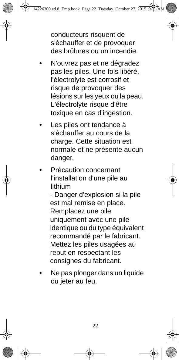 22conducteurs risquent de s&apos;échauffer et de provoquer des brûlures ou un incendie.•N&apos;ouvrez pas et ne dégradez pas les piles. Une fois libéré, l&apos;électrolyte est corrosif et risque de provoquer des lésions sur les yeux ou la peau. L&apos;électrolyte risque d&apos;être toxique en cas d&apos;ingestion.•Les piles ont tendance à s&apos;échauffer au cours de la charge. Cette situation est normale et ne présente aucun danger.•Précaution concernant l&apos;installation d&apos;une pile au lithium- Danger d&apos;explosion si la pile est mal remise en place. Remplacez une pile uniquement avec une pile identique ou du type équivalent recommandé par le fabricant. Mettez les piles usagées au rebut en respectant les consignes du fabricant.•Ne pas plonger dans un liquide ou jeter au feu.14226300 ed.8_Tmp.book  Page 22  Tuesday, October 27, 2015  9:12 AM