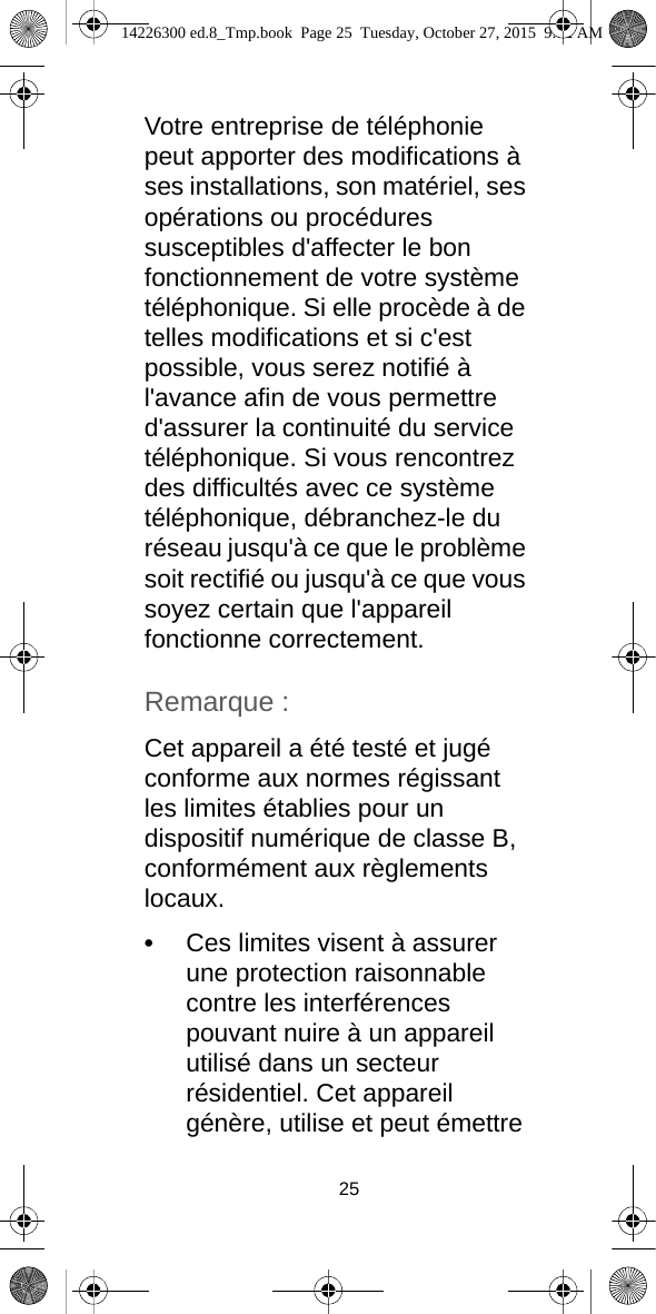 25Votre entreprise de téléphonie peut apporter des modifications à ses installations, son matériel, ses opérations ou procédures susceptibles d&apos;affecter le bon fonctionnement de votre système téléphonique. Si elle procède à de telles modifications et si c&apos;est possible, vous serez notifié à l&apos;avance afin de vous permettre d&apos;assurer la continuité du service téléphonique. Si vous rencontrez des difficultés avec ce système téléphonique, débranchez-le du réseau jusqu&apos;à ce que le problème soit rectifié ou jusqu&apos;à ce que vous soyez certain que l&apos;appareil fonctionne correctement.Remarque :Cet appareil a été testé et jugé conforme aux normes régissant les limites établies pour un dispositif numérique de classe B, conformément aux règlements locaux.•Ces limites visent à assurer une protection raisonnable contre les interférences pouvant nuire à un appareil utilisé dans un secteur résidentiel. Cet appareil génère, utilise et peut émettre 14226300 ed.8_Tmp.book  Page 25  Tuesday, October 27, 2015  9:12 AM