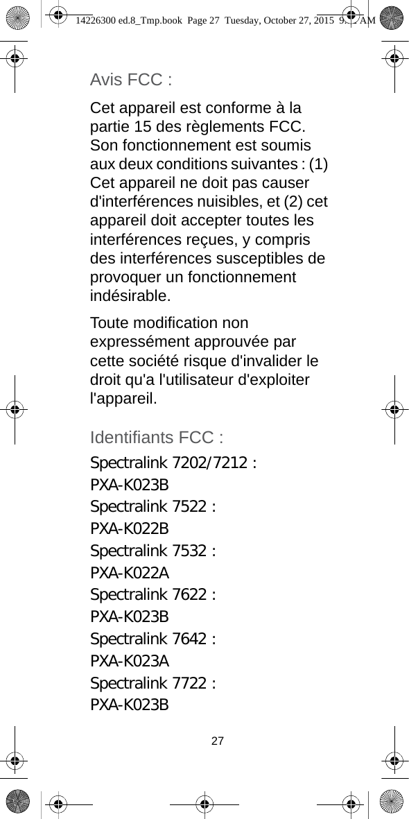 27Avis FCC :Cet appareil est conforme à la partie 15 des règlements FCC. Son fonctionnement est soumis aux deux conditions suivantes : (1) Cet appareil ne doit pas causer d&apos;interférences nuisibles, et (2) cet appareil doit accepter toutes les interférences reçues, y compris des interférences susceptibles de provoquer un fonctionnement indésirable.Toute modification non expressément approuvée par cette société risque d&apos;invalider le droit qu&apos;a l&apos;utilisateur d&apos;exploiter l&apos;appareil.Identifiants FCC :Spectralink 7202/7212 :PXA-K023BSpectralink 7522 :PXA-K022BSpectralink 7532 :PXA-K022ASpectralink 7622 : PXA-K023BSpectralink 7642 :PXA-K023ASpectralink 7722 :PXA-K023B14226300 ed.8_Tmp.book  Page 27  Tuesday, October 27, 2015  9:12 AM