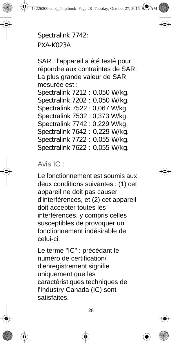 28Spectralink 7742:PXA-K023ASAR : l&apos;appareil a été testé pour répondre aux contraintes de SAR. La plus grande valeur de SAR mesurée est :Spectralink 7212 : 0,050 W/kg.Spectralink 7202 : 0,050 W/kg.Spectralink 7522 : 0,067 W/kg.Spectralink 7532 : 0,373 W/kg.Spectralink 7742 : 0,229 W/kg.Spectralink 7642 : 0,229 W/kg.Spectralink 7722 : 0,055 W/kg.Spectralink 7622 : 0,055 W/kg.Avis IC :Le fonctionnement est soumis aux deux conditions suivantes : (1) cet appareil ne doit pas causer d&apos;interférences, et (2) cet appareil doit accepter toutes les interférences, y compris celles susceptibles de provoquer un fonctionnement indésirable de celui-ci.Le terme &quot;IC&quot; : précédant le numéro de certification/d&apos;enregistrement signifie uniquement que les caractéristiques techniques de l&apos;Industry Canada (IC) sont satisfaites.14226300 ed.8_Tmp.book  Page 28  Tuesday, October 27, 2015  9:12 AM