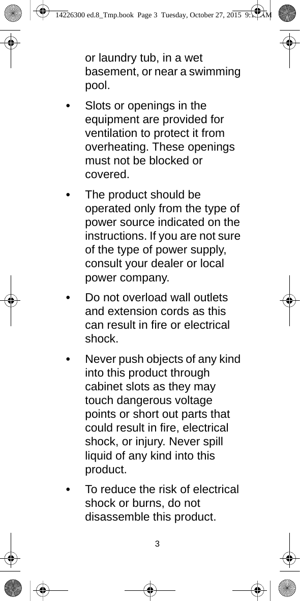 3or laundry tub, in a wet basement, or near a swimming pool.•Slots or openings in the equipment are provided for ventilation to protect it from overheating. These openings must not be blocked or covered.•The product should be operated only from the type of power source indicated on the instructions. If you are not sure of the type of power supply, consult your dealer or local power company.•Do not overload wall outlets and extension cords as this can result in fire or electrical shock.•Never push objects of any kind into this product through cabinet slots as they may touch dangerous voltage points or short out parts that could result in fire, electrical shock, or injury. Never spill liquid of any kind into this product.•To reduce the risk of electrical shock or burns, do not disassemble this product. 14226300 ed.8_Tmp.book  Page 3  Tuesday, October 27, 2015  9:12 AM