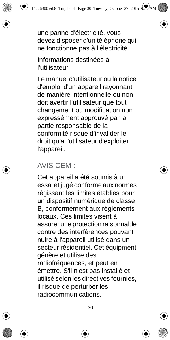 30une panne d&apos;électricité, vous devez disposer d&apos;un téléphone qui ne fonctionne pas à l&apos;électricité.Informations destinées à l&apos;utilisateur :Le manuel d&apos;utilisateur ou la notice d&apos;emploi d&apos;un appareil rayonnant de manière intentionnelle ou non doit avertir l&apos;utilisateur que tout changement ou modification non expressément approuvé par la partie responsable de la conformité risque d&apos;invalider le droit qu&apos;a l&apos;utilisateur d&apos;exploiter l&apos;appareil.AVIS CEM :Cet appareil a été soumis à un essai et jugé conforme aux normes régissant les limites établies pour un dispositif numérique de classe B, conformément aux règlements locaux. Ces limites visent à assurer une protection raisonnable contre des interférences pouvant nuire à l&apos;appareil utilisé dans un secteur résidentiel. Cet équipment génère et utilise des radiofréquences, et peut en émettre. S&apos;il n&apos;est pas installé et utilisé selon les directives fournies, il risque de perturber les radiocommunications.14226300 ed.8_Tmp.book  Page 30  Tuesday, October 27, 2015  9:12 AM