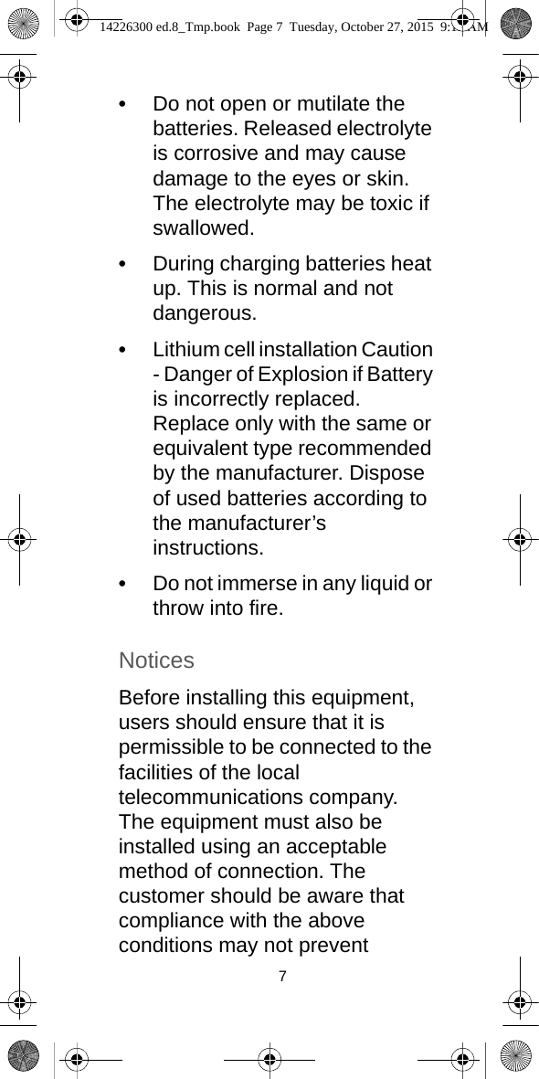 7•Do not open or mutilate the batteries. Released electrolyte is corrosive and may cause damage to the eyes or skin. The electrolyte may be toxic if swallowed.•During charging batteries heat up. This is normal and not dangerous.•Lithium cell installation Caution - Danger of Explosion if Battery is incorrectly replaced. Replace only with the same or equivalent type recommended by the manufacturer. Dispose of used batteries according to the manufacturer’s instructions.•Do not immerse in any liquid or throw into fire.NoticesBefore installing this equipment, users should ensure that it is permissible to be connected to the facilities of the local telecommunications company. The equipment must also be installed using an acceptable method of connection. The customer should be aware that compliance with the above conditions may not prevent 14226300 ed.8_Tmp.book  Page 7  Tuesday, October 27, 2015  9:12 AM