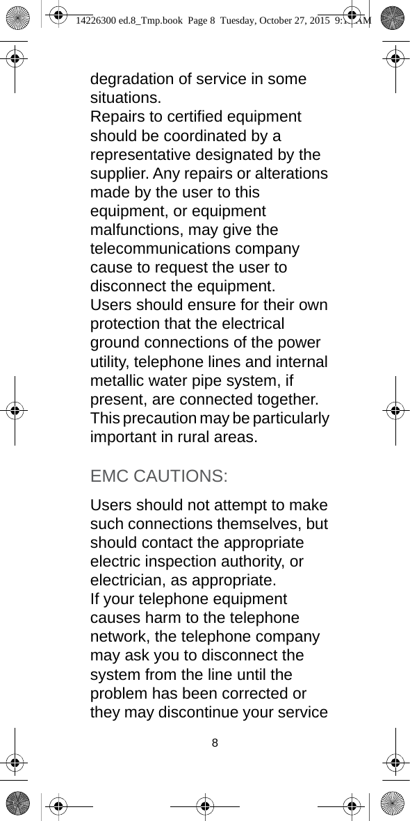 8degradation of service in some situations.Repairs to certified equipment should be coordinated by a representative designated by the supplier. Any repairs or alterations made by the user to this equipment, or equipment malfunctions, may give the telecommunications company cause to request the user to disconnect the equipment.Users should ensure for their own protection that the electrical ground connections of the power utility, telephone lines and internal metallic water pipe system, if present, are connected together. This precaution may be particularly important in rural areas.EMC CAUTIONS:Users should not attempt to make such connections themselves, but should contact the appropriate electric inspection authority, or electrician, as appropriate.If your telephone equipment causes harm to the telephone network, the telephone company may ask you to disconnect the system from the line until the problem has been corrected or they may discontinue your service 14226300 ed.8_Tmp.book  Page 8  Tuesday, October 27, 2015  9:12 AM