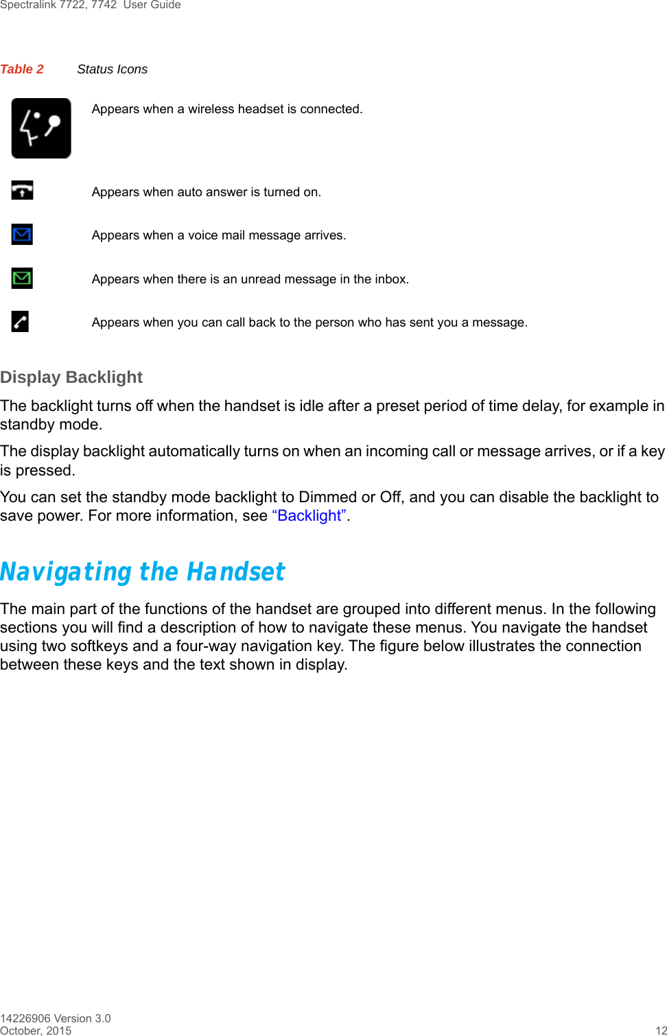 Spectralink 7722, 7742  User Guide14226906 Version 3.0October, 2015 12Display BacklightThe backlight turns off when the handset is idle after a preset period of time delay, for example in standby mode.The display backlight automatically turns on when an incoming call or message arrives, or if a key is pressed. You can set the standby mode backlight to Dimmed or Off, and you can disable the backlight to save power. For more information, see “Backlight”.Navigating the HandsetThe main part of the functions of the handset are grouped into different menus. In the following sections you will find a description of how to navigate these menus. You navigate the handset using two softkeys and a four-way navigation key. The figure below illustrates the connection between these keys and the text shown in display.Appears when a wireless headset is connected.Appears when auto answer is turned on. Appears when a voice mail message arrives.Appears when there is an unread message in the inbox.Appears when you can call back to the person who has sent you a message.Table 2 Status Icons