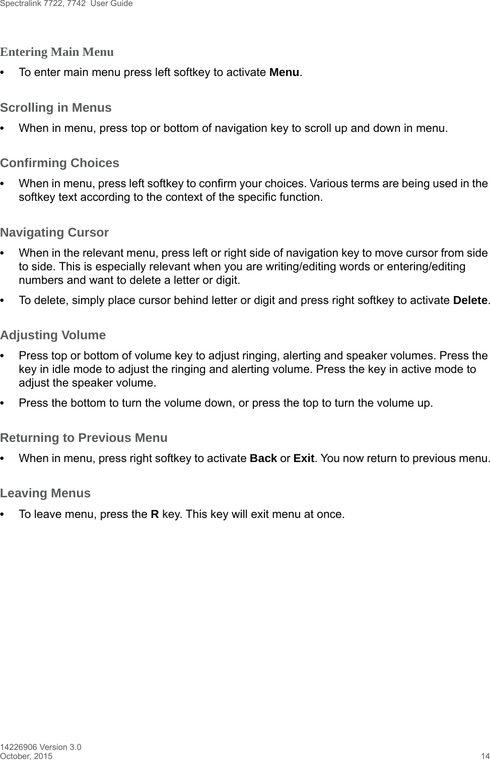Spectralink 7722, 7742  User Guide14226906 Version 3.0October, 2015 14Entering Main Menu •To enter main menu press left softkey to activate Menu.Scrolling in Menus •When in menu, press top or bottom of navigation key to scroll up and down in menu.Confirming Choices •When in menu, press left softkey to confirm your choices. Various terms are being used in the softkey text according to the context of the specific function.Navigating Cursor •When in the relevant menu, press left or right side of navigation key to move cursor from side to side. This is especially relevant when you are writing/editing words or entering/editing numbers and want to delete a letter or digit. •To delete, simply place cursor behind letter or digit and press right softkey to activate Delete.Adjusting Volume•Press top or bottom of volume key to adjust ringing, alerting and speaker volumes. Press the key in idle mode to adjust the ringing and alerting volume. Press the key in active mode to adjust the speaker volume. •Press the bottom to turn the volume down, or press the top to turn the volume up.Returning to Previous Menu •When in menu, press right softkey to activate Back or Exit. You now return to previous menu.Leaving Menus •To leave menu, press the R key. This key will exit menu at once.