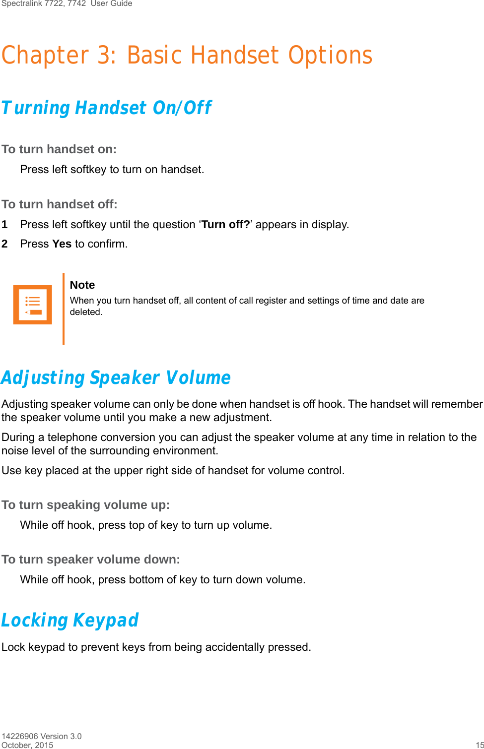 Spectralink 7722, 7742  User Guide14226906 Version 3.0October, 2015 15Chapter 3: Basic Handset OptionsTurning Handset On/OffTo turn handset on:Press left softkey to turn on handset.To turn handset off:1Press left softkey until the question ‘Turn off?’ appears in display.2Press Yes to confirm.Adjusting Speaker VolumeAdjusting speaker volume can only be done when handset is off hook. The handset will remember the speaker volume until you make a new adjustment.During a telephone conversion you can adjust the speaker volume at any time in relation to the noise level of the surrounding environment. Use key placed at the upper right side of handset for volume control.To turn speaking volume up:While off hook, press top of key to turn up volume.To turn speaker volume down:While off hook, press bottom of key to turn down volume.Locking KeypadLock keypad to prevent keys from being accidentally pressed.Note When you turn handset off, all content of call register and settings of time and date are deleted.