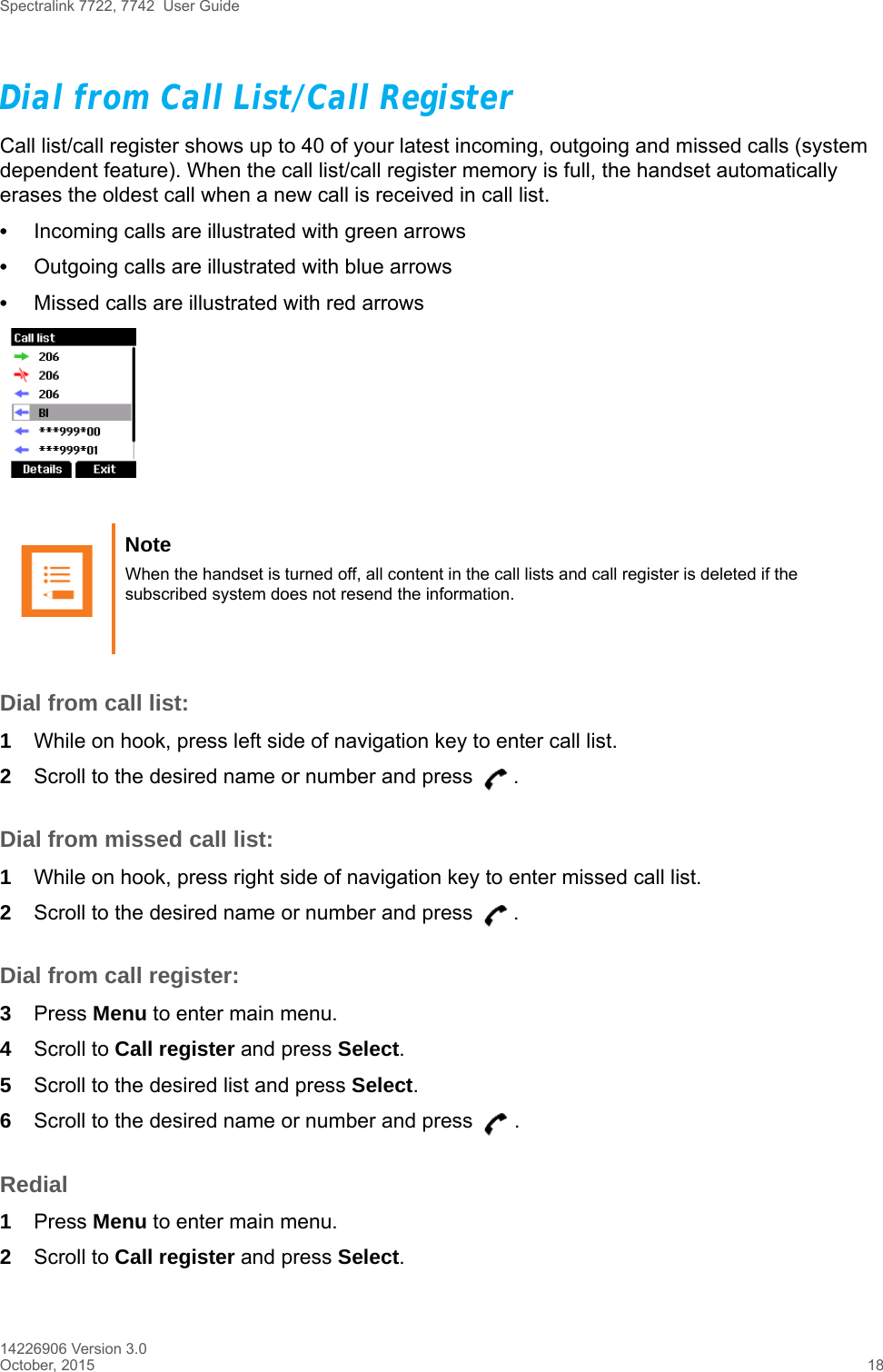 Spectralink 7722, 7742  User Guide14226906 Version 3.0October, 2015 18Dial from Call List/Call RegisterCall list/call register shows up to 40 of your latest incoming, outgoing and missed calls (system dependent feature). When the call list/call register memory is full, the handset automatically erases the oldest call when a new call is received in call list.•Incoming calls are illustrated with green arrows •Outgoing calls are illustrated with blue arrows •Missed calls are illustrated with red arrowsDial from call list:1While on hook, press left side of navigation key to enter call list.2Scroll to the desired name or number and press  .Dial from missed call list:1While on hook, press right side of navigation key to enter missed call list.2Scroll to the desired name or number and press  .Dial from call register:3Press Menu to enter main menu.4Scroll to Call register and press Select.5Scroll to the desired list and press Select.6Scroll to the desired name or number and press  .Redial1Press Menu to enter main menu.2Scroll to Call register and press Select.Note When the handset is turned off, all content in the call lists and call register is deleted if the subscribed system does not resend the information.