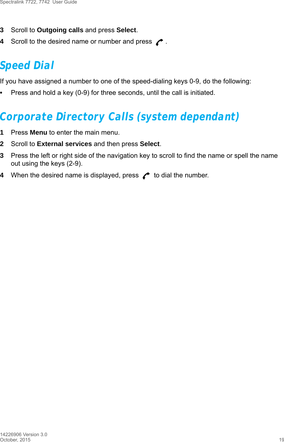 Spectralink 7722, 7742  User Guide14226906 Version 3.0October, 2015 193Scroll to Outgoing calls and press Select.4Scroll to the desired name or number and press  .Speed DialIf you have assigned a number to one of the speed-dialing keys 0-9, do the following:•Press and hold a key (0-9) for three seconds, until the call is initiated.Corporate Directory Calls (system dependant)1Press Menu to enter the main menu. 2Scroll to External services and then press Select.3Press the left or right side of the navigation key to scroll to find the name or spell the name out using the keys (2-9).4When the desired name is displayed, press   to dial the number.