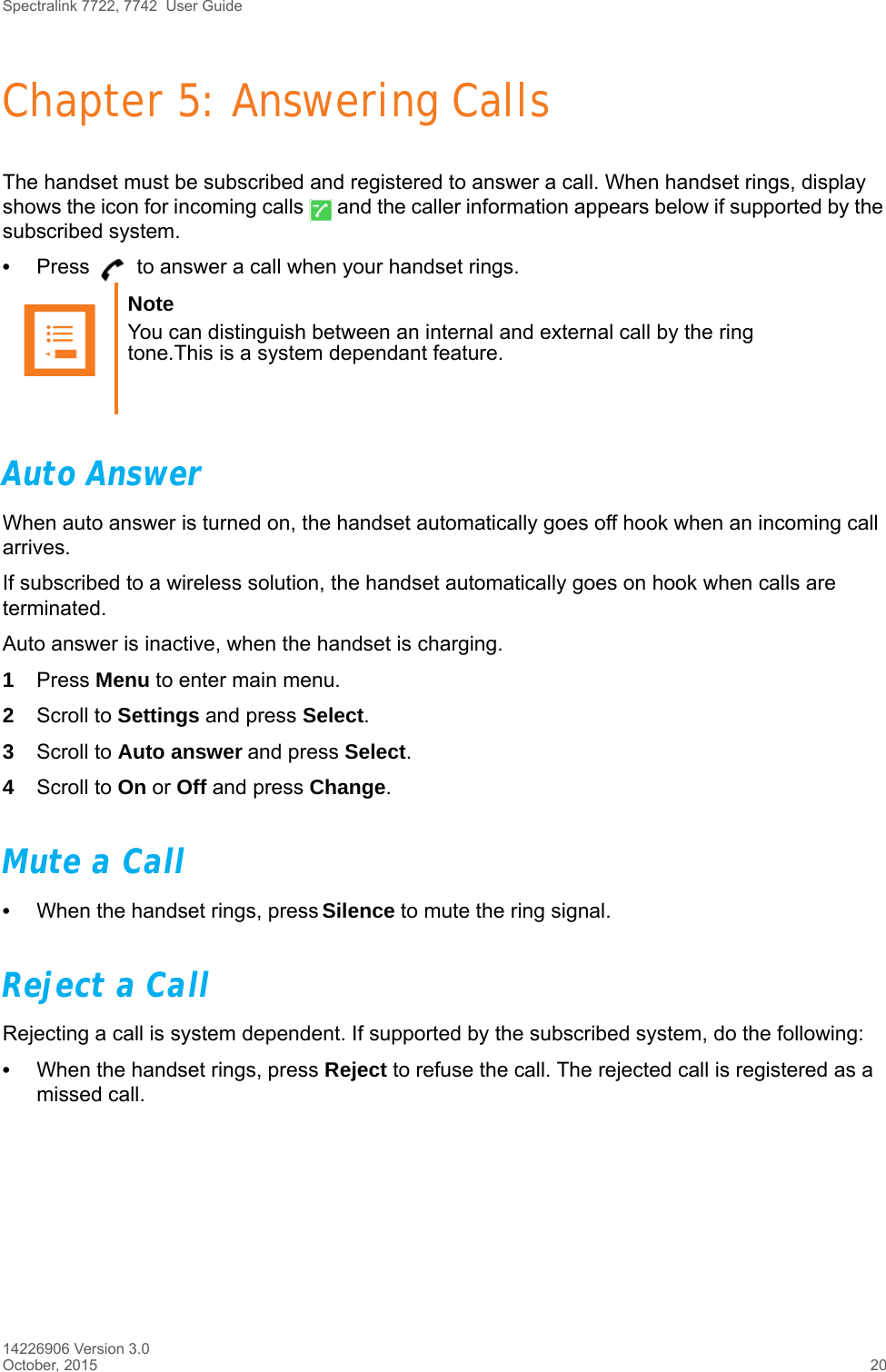 Spectralink 7722, 7742  User Guide14226906 Version 3.0October, 2015 20Chapter 5: Answering CallsThe handset must be subscribed and registered to answer a call. When handset rings, display shows the icon for incoming calls   and the caller information appears below if supported by the subscribed system.•Press   to answer a call when your handset rings.Auto AnswerWhen auto answer is turned on, the handset automatically goes off hook when an incoming call arrives.If subscribed to a wireless solution, the handset automatically goes on hook when calls are terminated. Auto answer is inactive, when the handset is charging.1Press Menu to enter main menu.2Scroll to Settings and press Select.3Scroll to Auto answer and press Select.4Scroll to On or Off and press Change.Mute a Call•When the handset rings, press Silence to mute the ring signal.Reject a CallRejecting a call is system dependent. If supported by the subscribed system, do the following:•When the handset rings, press Reject to refuse the call. The rejected call is registered as a missed call.Note You can distinguish between an internal and external call by the ring tone.This is a system dependant feature.