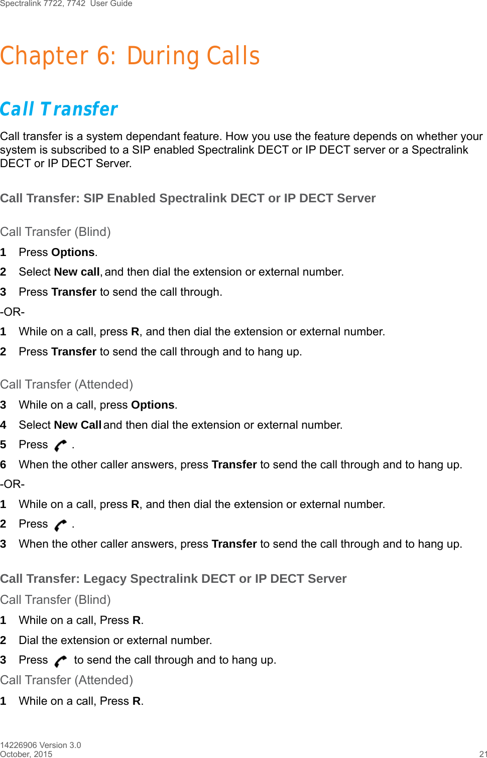 Spectralink 7722, 7742  User Guide14226906 Version 3.0October, 2015 21Chapter 6: During CallsCall TransferCall transfer is a system dependant feature. How you use the feature depends on whether your system is subscribed to a SIP enabled Spectralink DECT or IP DECT server or a Spectralink DECT or IP DECT Server.Call Transfer: SIP Enabled Spectralink DECT or IP DECT ServerCall Transfer (Blind)1Press Options.2Select New call, and then dial the extension or external number.3Press Transfer to send the call through.-OR-1While on a call, press R, and then dial the extension or external number.2Press Transfer to send the call through and to hang up.Call Transfer (Attended)3While on a call, press Options.4Select New Call and then dial the extension or external number.5Press .6When the other caller answers, press Transfer to send the call through and to hang up.-OR-1While on a call, press R, and then dial the extension or external number.2Press .3When the other caller answers, press Transfer to send the call through and to hang up.Call Transfer: Legacy Spectralink DECT or IP DECT ServerCall Transfer (Blind)1While on a call, Press R.2Dial the extension or external number.3Press   to send the call through and to hang up.Call Transfer (Attended)1While on a call, Press R.