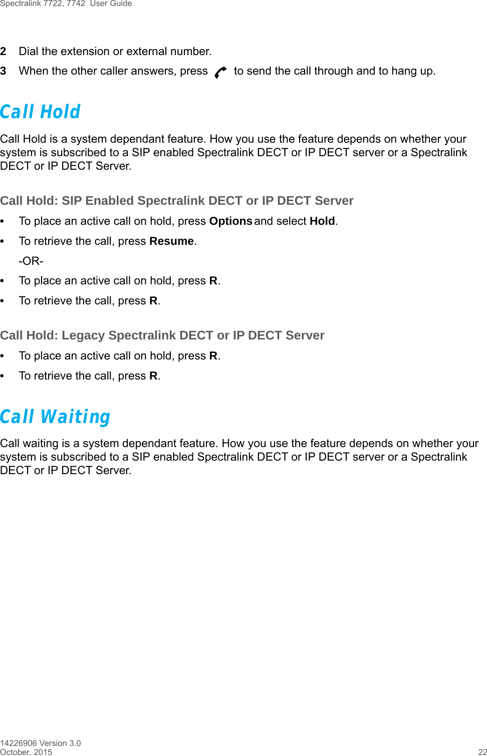 Spectralink 7722, 7742  User Guide14226906 Version 3.0October, 2015 222Dial the extension or external number.3When the other caller answers, press   to send the call through and to hang up.Call HoldCall Hold is a system dependant feature. How you use the feature depends on whether your system is subscribed to a SIP enabled Spectralink DECT or IP DECT server or a Spectralink DECT or IP DECT Server.Call Hold: SIP Enabled Spectralink DECT or IP DECT Server•To place an active call on hold, press Options and select Hold.•To retrieve the call, press Resume.-OR-•To place an active call on hold, press R.•To retrieve the call, press R.Call Hold: Legacy Spectralink DECT or IP DECT Server•To place an active call on hold, press R.•To retrieve the call, press R.Call WaitingCall waiting is a system dependant feature. How you use the feature depends on whether your system is subscribed to a SIP enabled Spectralink DECT or IP DECT server or a Spectralink DECT or IP DECT Server.