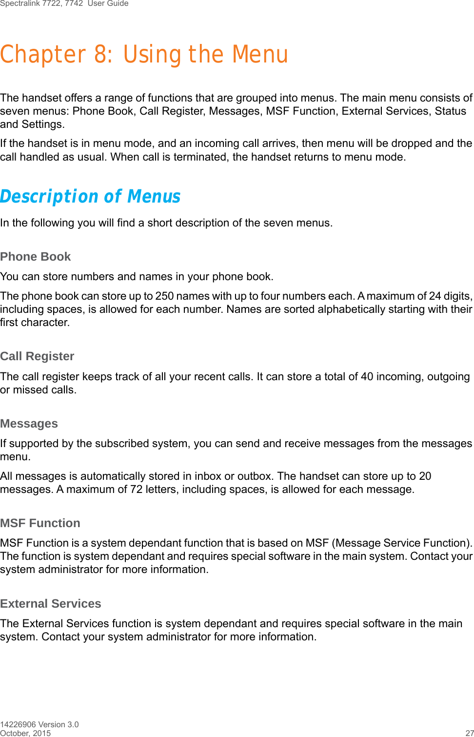 Spectralink 7722, 7742  User Guide14226906 Version 3.0October, 2015 27Chapter 8: Using the MenuThe handset offers a range of functions that are grouped into menus. The main menu consists of seven menus: Phone Book, Call Register, Messages, MSF Function, External Services, Status and Settings. If the handset is in menu mode, and an incoming call arrives, then menu will be dropped and the call handled as usual. When call is terminated, the handset returns to menu mode.Description of MenusIn the following you will find a short description of the seven menus. Phone BookYou can store numbers and names in your phone book.The phone book can store up to 250 names with up to four numbers each. A maximum of 24 digits, including spaces, is allowed for each number. Names are sorted alphabetically starting with their first character.Call RegisterThe call register keeps track of all your recent calls. It can store a total of 40 incoming, outgoing or missed calls. MessagesIf supported by the subscribed system, you can send and receive messages from the messages menu.All messages is automatically stored in inbox or outbox. The handset can store up to 20 messages. A maximum of 72 letters, including spaces, is allowed for each message.MSF FunctionMSF Function is a system dependant function that is based on MSF (Message Service Function). The function is system dependant and requires special software in the main system. Contact your system administrator for more information.External ServicesThe External Services function is system dependant and requires special software in the main system. Contact your system administrator for more information.