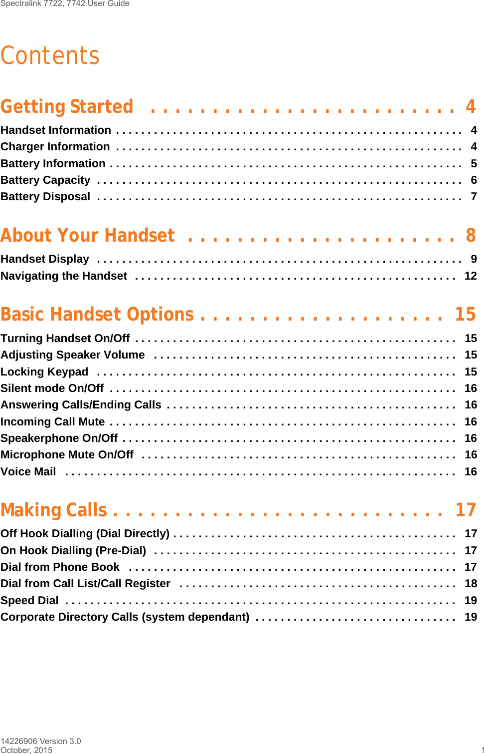 Spectralink 7722, 7742 User Guide14226906 Version 3.0October, 2015 1ContentsGetting Started   . . . . . . . . . . . . . . . . . . . . . . . . .  4Handset Information . . . . . . . . . . . . . . . . . . . . . . . . . . . . . . . . . . . . . . . . . . . . . . . . . . . . . . .   4Charger Information  . . . . . . . . . . . . . . . . . . . . . . . . . . . . . . . . . . . . . . . . . . . . . . . . . . . . . . .   4Battery Information . . . . . . . . . . . . . . . . . . . . . . . . . . . . . . . . . . . . . . . . . . . . . . . . . . . . . . . .   5Battery Capacity  . . . . . . . . . . . . . . . . . . . . . . . . . . . . . . . . . . . . . . . . . . . . . . . . . . . . . . . . . .   6Battery Disposal  . . . . . . . . . . . . . . . . . . . . . . . . . . . . . . . . . . . . . . . . . . . . . . . . . . . . . . . . . .   7About Your Handset  . . . . . . . . . . . . . . . . . . . . . .  8Handset Display  . . . . . . . . . . . . . . . . . . . . . . . . . . . . . . . . . . . . . . . . . . . . . . . . . . . . . . . . . .   9Navigating the Handset  . . . . . . . . . . . . . . . . . . . . . . . . . . . . . . . . . . . . . . . . . . . . . . . . . . .   12Basic Handset Options . . . . . . . . . . . . . . . . . . . .  15Turning Handset On/Off  . . . . . . . . . . . . . . . . . . . . . . . . . . . . . . . . . . . . . . . . . . . . . . . . . . .   15Adjusting Speaker Volume   . . . . . . . . . . . . . . . . . . . . . . . . . . . . . . . . . . . . . . . . . . . . . . . .   15Locking Keypad   . . . . . . . . . . . . . . . . . . . . . . . . . . . . . . . . . . . . . . . . . . . . . . . . . . . . . . . . .   15Silent mode On/Off  . . . . . . . . . . . . . . . . . . . . . . . . . . . . . . . . . . . . . . . . . . . . . . . . . . . . . . .  16Answering Calls/Ending Calls  . . . . . . . . . . . . . . . . . . . . . . . . . . . . . . . . . . . . . . . . . . . . . .   16Incoming Call Mute . . . . . . . . . . . . . . . . . . . . . . . . . . . . . . . . . . . . . . . . . . . . . . . . . . . . . . .  16Speakerphone On/Off . . . . . . . . . . . . . . . . . . . . . . . . . . . . . . . . . . . . . . . . . . . . . . . . . . . . .   16Microphone Mute On/Off  . . . . . . . . . . . . . . . . . . . . . . . . . . . . . . . . . . . . . . . . . . . . . . . . . .   16Voice Mail   . . . . . . . . . . . . . . . . . . . . . . . . . . . . . . . . . . . . . . . . . . . . . . . . . . . . . . . . . . . . . .   16Making Calls . . . . . . . . . . . . . . . . . . . . . . . . . . .  17Off Hook Dialling (Dial Directly) . . . . . . . . . . . . . . . . . . . . . . . . . . . . . . . . . . . . . . . . . . . . .   17On Hook Dialling (Pre-Dial)  . . . . . . . . . . . . . . . . . . . . . . . . . . . . . . . . . . . . . . . . . . . . . . . .   17Dial from Phone Book   . . . . . . . . . . . . . . . . . . . . . . . . . . . . . . . . . . . . . . . . . . . . . . . . . . . .   17Dial from Call List/Call Register   . . . . . . . . . . . . . . . . . . . . . . . . . . . . . . . . . . . . . . . . . . . .   18Speed Dial  . . . . . . . . . . . . . . . . . . . . . . . . . . . . . . . . . . . . . . . . . . . . . . . . . . . . . . . . . . . . . .   19Corporate Directory Calls (system dependant)  . . . . . . . . . . . . . . . . . . . . . . . . . . . . . . . .   19
