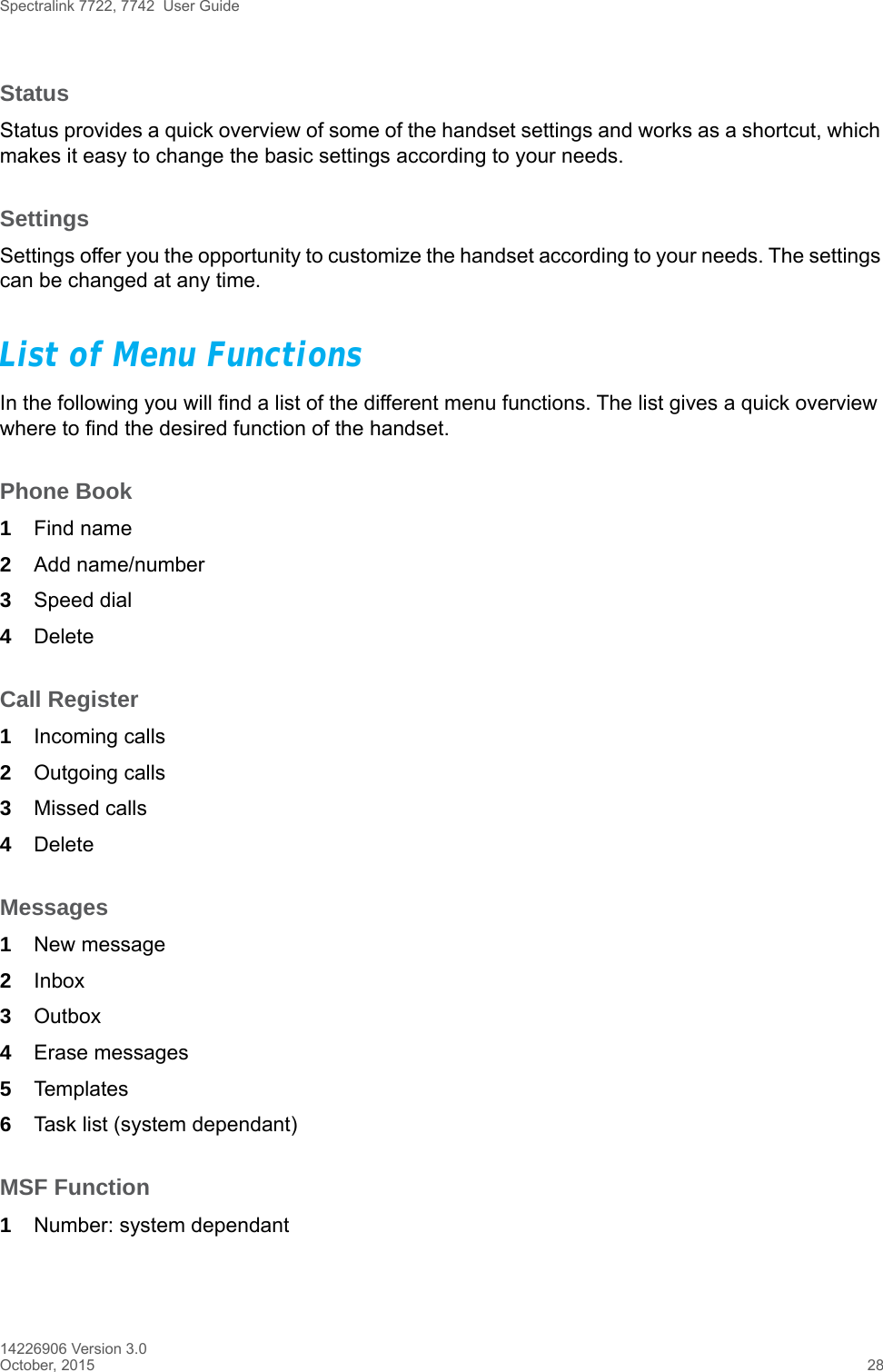 Spectralink 7722, 7742  User Guide14226906 Version 3.0October, 2015 28StatusStatus provides a quick overview of some of the handset settings and works as a shortcut, which makes it easy to change the basic settings according to your needs.SettingsSettings offer you the opportunity to customize the handset according to your needs. The settings can be changed at any time.List of Menu FunctionsIn the following you will find a list of the different menu functions. The list gives a quick overview where to find the desired function of the handset.Phone Book1Find name2Add name/number3Speed dial4DeleteCall Register1Incoming calls2Outgoing calls3Missed calls4DeleteMessages1New message2Inbox3Outbox4Erase messages5Templates6Task list (system dependant)MSF Function1Number: system dependant