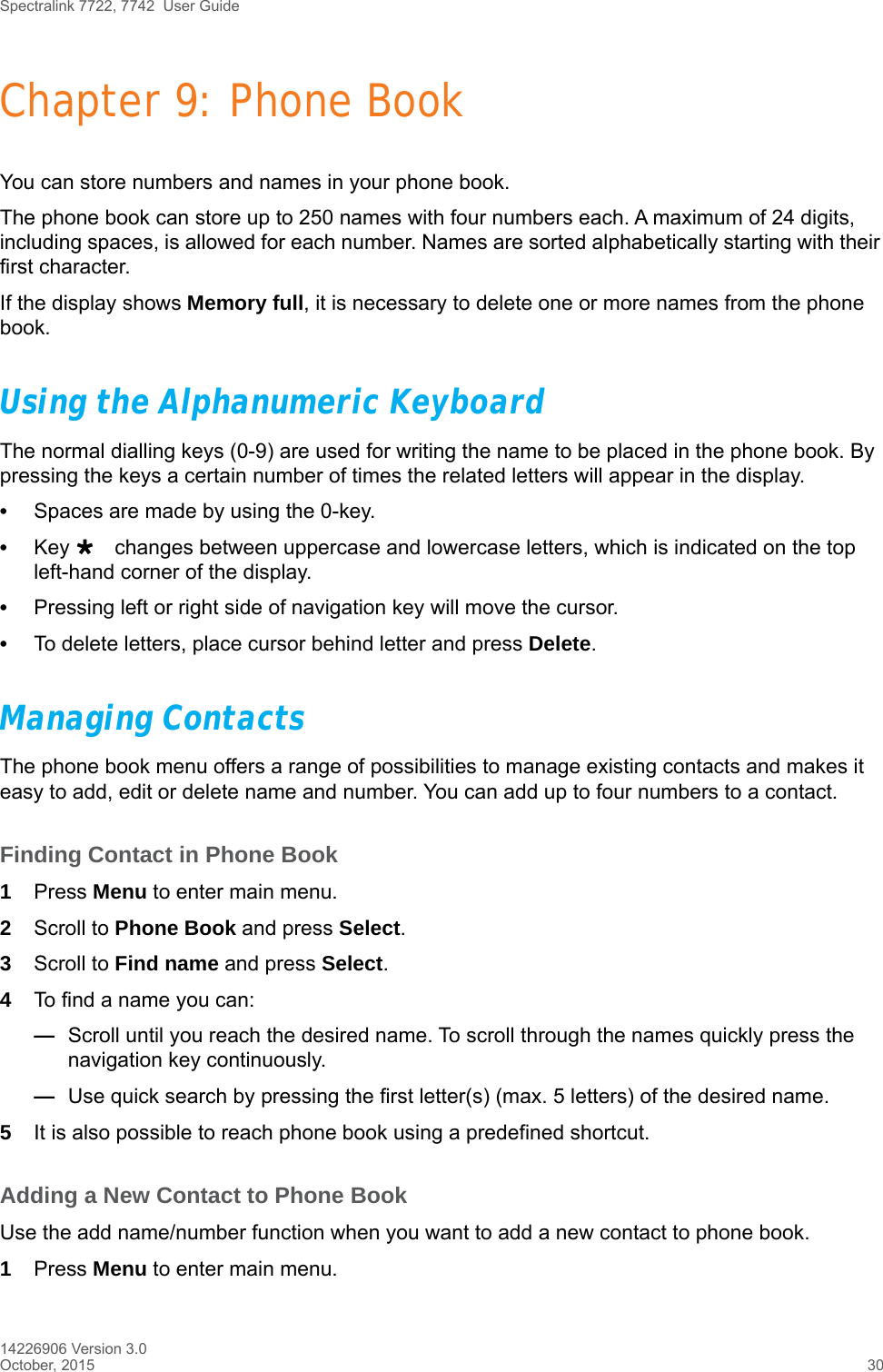 Spectralink 7722, 7742  User Guide14226906 Version 3.0October, 2015 30Chapter 9: Phone BookYou can store numbers and names in your phone book.The phone book can store up to 250 names with four numbers each. A maximum of 24 digits, including spaces, is allowed for each number. Names are sorted alphabetically starting with their first character.If the display shows Memory full, it is necessary to delete one or more names from the phone book.Using the Alphanumeric KeyboardThe normal dialling keys (0-9) are used for writing the name to be placed in the phone book. By pressing the keys a certain number of times the related letters will appear in the display.•Spaces are made by using the 0-key.•Key changes between uppercase and lowercase letters, which is indicated on the top left-hand corner of the display.•Pressing left or right side of navigation key will move the cursor.•To delete letters, place cursor behind letter and press Delete.Managing ContactsThe phone book menu offers a range of possibilities to manage existing contacts and makes it easy to add, edit or delete name and number. You can add up to four numbers to a contact.Finding Contact in Phone Book1Press Menu to enter main menu.2Scroll to Phone Book and press Select.3Scroll to Find name and press Select.4To find a name you can:—Scroll until you reach the desired name. To scroll through the names quickly press the navigation key continuously.—Use quick search by pressing the first letter(s) (max. 5 letters) of the desired name.5It is also possible to reach phone book using a predefined shortcut. Adding a New Contact to Phone BookUse the add name/number function when you want to add a new contact to phone book. 1Press Menu to enter main menu.