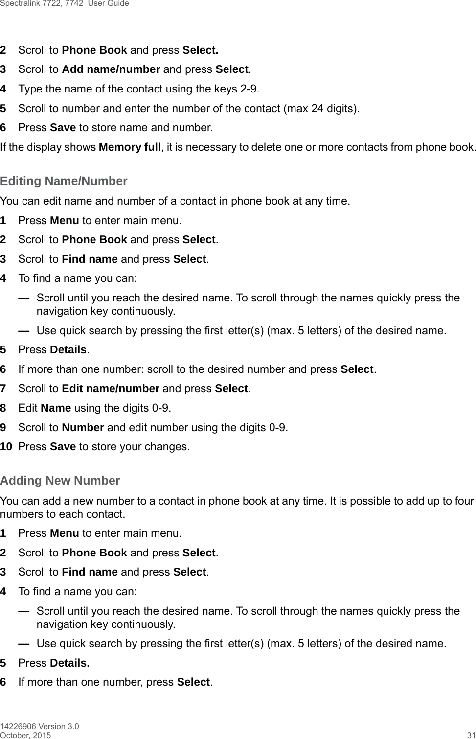 Spectralink 7722, 7742  User Guide14226906 Version 3.0October, 2015 312Scroll to Phone Book and press Select.3Scroll to Add name/number and press Select.4Type the name of the contact using the keys 2-9.5Scroll to number and enter the number of the contact (max 24 digits).6Press Save to store name and number.If the display shows Memory full, it is necessary to delete one or more contacts from phone book.Editing Name/NumberYou can edit name and number of a contact in phone book at any time.1Press Menu to enter main menu.2Scroll to Phone Book and press Select.3Scroll to Find name and press Select.4To find a name you can:—Scroll until you reach the desired name. To scroll through the names quickly press the navigation key continuously.—Use quick search by pressing the first letter(s) (max. 5 letters) of the desired name.5Press Details. 6If more than one number: scroll to the desired number and press Select.7Scroll to Edit name/number and press Select.8Edit Name using the digits 0-9.9Scroll to Number and edit number using the digits 0-9.10 Press Save to store your changes.Adding New Number You can add a new number to a contact in phone book at any time. It is possible to add up to four numbers to each contact.1Press Menu to enter main menu.2Scroll to Phone Book and press Select.3Scroll to Find name and press Select.4To find a name you can:—Scroll until you reach the desired name. To scroll through the names quickly press the navigation key continuously.—Use quick search by pressing the first letter(s) (max. 5 letters) of the desired name.5Press Details.6If more than one number, press Select. 