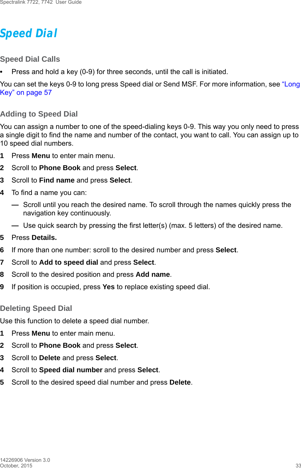 Spectralink 7722, 7742  User Guide14226906 Version 3.0October, 2015 33Speed DialSpeed Dial Calls•Press and hold a key (0-9) for three seconds, until the call is initiated.You can set the keys 0-9 to long press Speed dial or Send MSF. For more information, see “Long Key” on page 57Adding to Speed DialYou can assign a number to one of the speed-dialing keys 0-9. This way you only need to press a single digit to find the name and number of the contact, you want to call. You can assign up to 10 speed dial numbers.1Press Menu to enter main menu.2Scroll to Phone Book and press Select.3Scroll to Find name and press Select.4To find a name you can:—Scroll until you reach the desired name. To scroll through the names quickly press the navigation key continuously.—Use quick search by pressing the first letter(s) (max. 5 letters) of the desired name.5Press Details.6If more than one number: scroll to the desired number and press Select.7Scroll to Add to speed dial and press Select.8Scroll to the desired position and press Add name. 9If position is occupied, press Yes to replace existing speed dial.Deleting Speed DialUse this function to delete a speed dial number.1Press Menu to enter main menu.2Scroll to Phone Book and press Select.3Scroll to Delete and press Select.4Scroll to Speed dial number and press Select.5Scroll to the desired speed dial number and press Delete.