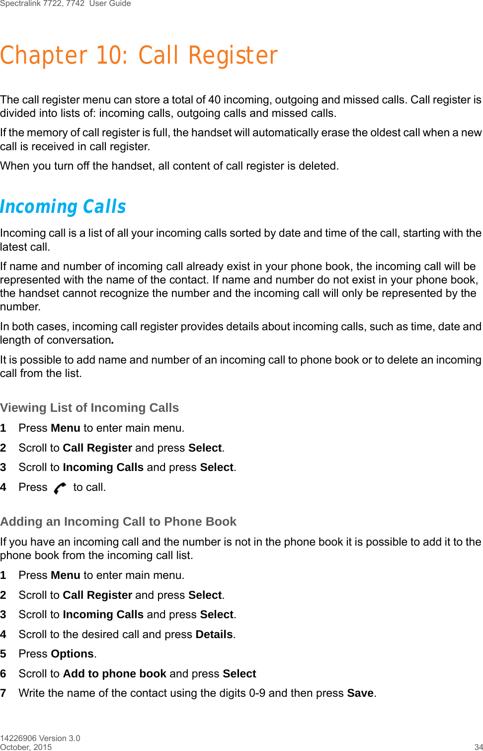 Spectralink 7722, 7742  User Guide14226906 Version 3.0October, 2015 34Chapter 10: Call RegisterThe call register menu can store a total of 40 incoming, outgoing and missed calls. Call register is divided into lists of: incoming calls, outgoing calls and missed calls.If the memory of call register is full, the handset will automatically erase the oldest call when a new call is received in call register. When you turn off the handset, all content of call register is deleted.Incoming CallsIncoming call is a list of all your incoming calls sorted by date and time of the call, starting with the latest call.If name and number of incoming call already exist in your phone book, the incoming call will be represented with the name of the contact. If name and number do not exist in your phone book, the handset cannot recognize the number and the incoming call will only be represented by the number.In both cases, incoming call register provides details about incoming calls, such as time, date and length of conversation.It is possible to add name and number of an incoming call to phone book or to delete an incoming call from the list.Viewing List of Incoming Calls1Press Menu to enter main menu.2Scroll to Call Register and press Select.3Scroll to Incoming Calls and press Select.4Press   to call.Adding an Incoming Call to Phone BookIf you have an incoming call and the number is not in the phone book it is possible to add it to the phone book from the incoming call list.1Press Menu to enter main menu.2Scroll to Call Register and press Select.3Scroll to Incoming Calls and press Select.4Scroll to the desired call and press Details.5Press Options.6Scroll to Add to phone book and press Select7Write the name of the contact using the digits 0-9 and then press Save.