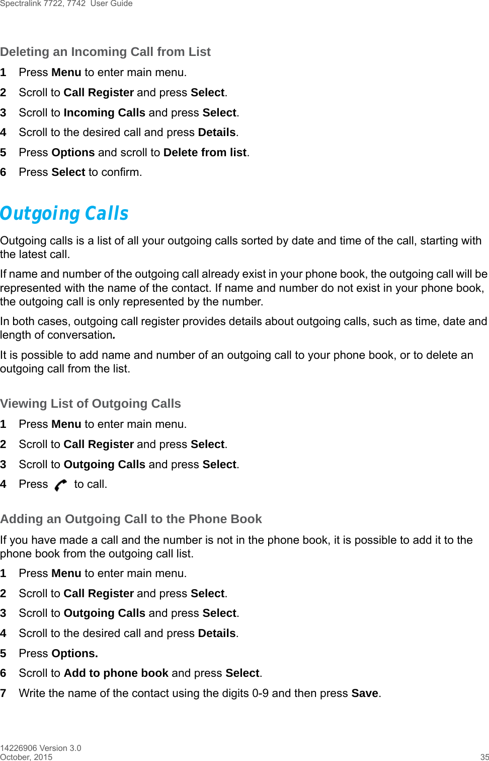 Spectralink 7722, 7742  User Guide14226906 Version 3.0October, 2015 35Deleting an Incoming Call from List1Press Menu to enter main menu.2Scroll to Call Register and press Select.3Scroll to Incoming Calls and press Select.4Scroll to the desired call and press Details.5Press Options and scroll to Delete from list.6Press Select to confirm.Outgoing CallsOutgoing calls is a list of all your outgoing calls sorted by date and time of the call, starting with the latest call. If name and number of the outgoing call already exist in your phone book, the outgoing call will be represented with the name of the contact. If name and number do not exist in your phone book, the outgoing call is only represented by the number.In both cases, outgoing call register provides details about outgoing calls, such as time, date and length of conversation.It is possible to add name and number of an outgoing call to your phone book, or to delete an outgoing call from the list.Viewing List of Outgoing Calls1Press Menu to enter main menu.2Scroll to Call Register and press Select.3Scroll to Outgoing Calls and press Select.4Press   to call.Adding an Outgoing Call to the Phone BookIf you have made a call and the number is not in the phone book, it is possible to add it to the phone book from the outgoing call list.1Press Menu to enter main menu.2Scroll to Call Register and press Select.3Scroll to Outgoing Calls and press Select.4Scroll to the desired call and press Details.5Press Options. 6Scroll to Add to phone book and press Select.7Write the name of the contact using the digits 0-9 and then press Save.