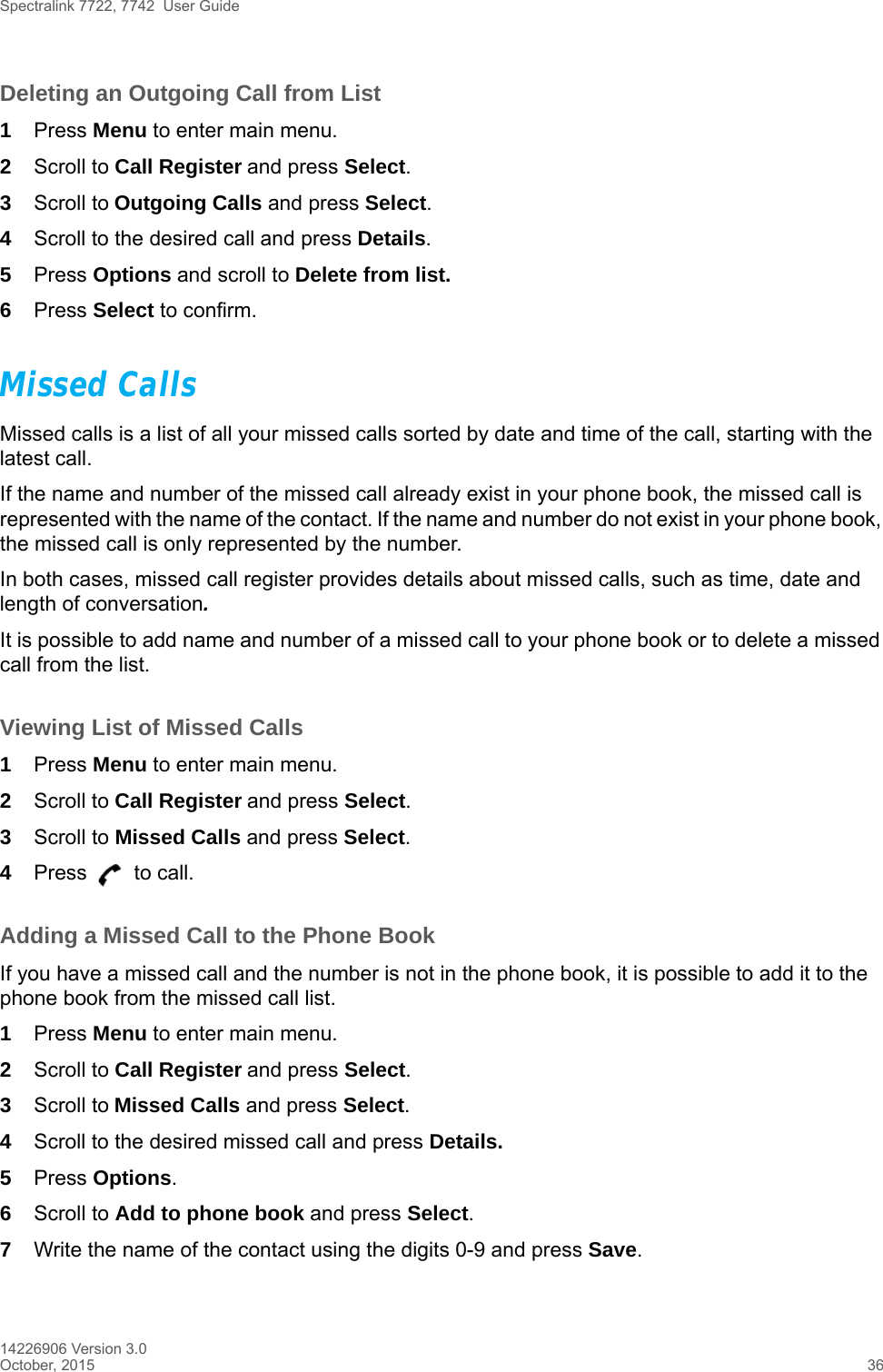 Spectralink 7722, 7742  User Guide14226906 Version 3.0October, 2015 36Deleting an Outgoing Call from List1Press Menu to enter main menu.2Scroll to Call Register and press Select.3Scroll to Outgoing Calls and press Select.4Scroll to the desired call and press Details.5Press Options and scroll to Delete from list.6Press Select to confirm.Missed CallsMissed calls is a list of all your missed calls sorted by date and time of the call, starting with the latest call. If the name and number of the missed call already exist in your phone book, the missed call is represented with the name of the contact. If the name and number do not exist in your phone book, the missed call is only represented by the number.In both cases, missed call register provides details about missed calls, such as time, date and length of conversation.It is possible to add name and number of a missed call to your phone book or to delete a missed call from the list.Viewing List of Missed Calls1Press Menu to enter main menu.2Scroll to Call Register and press Select.3Scroll to Missed Calls and press Select.4Press   to call.Adding a Missed Call to the Phone BookIf you have a missed call and the number is not in the phone book, it is possible to add it to the phone book from the missed call list.1Press Menu to enter main menu.2Scroll to Call Register and press Select.3Scroll to Missed Calls and press Select.4Scroll to the desired missed call and press Details.5Press Options. 6Scroll to Add to phone book and press Select.7Write the name of the contact using the digits 0-9 and press Save.