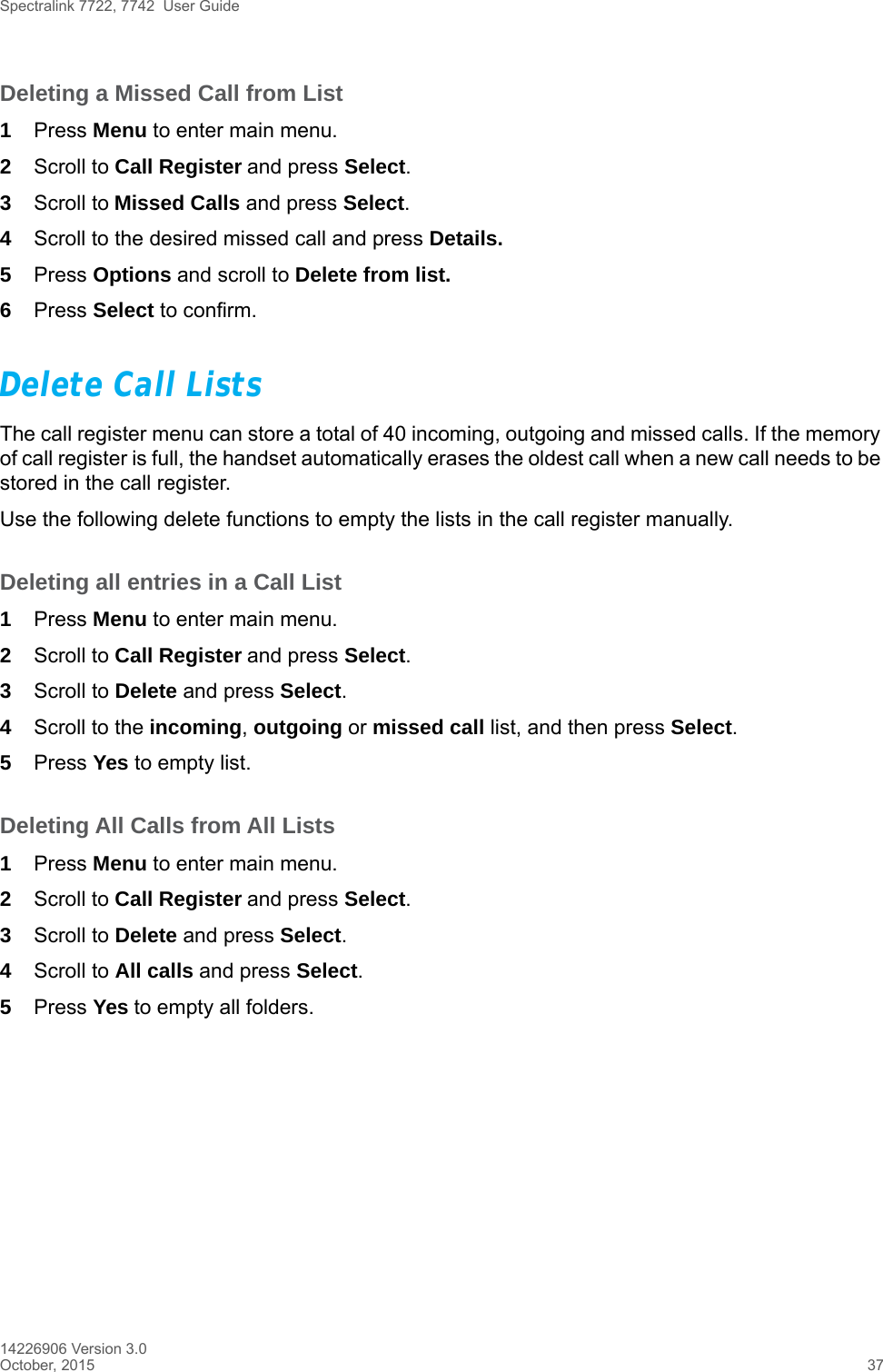 Spectralink 7722, 7742  User Guide14226906 Version 3.0October, 2015 37Deleting a Missed Call from List1Press Menu to enter main menu.2Scroll to Call Register and press Select.3Scroll to Missed Calls and press Select.4Scroll to the desired missed call and press Details. 5Press Options and scroll to Delete from list.6Press Select to confirm.Delete Call ListsThe call register menu can store a total of 40 incoming, outgoing and missed calls. If the memory of call register is full, the handset automatically erases the oldest call when a new call needs to be stored in the call register. Use the following delete functions to empty the lists in the call register manually. Deleting all entries in a Call List1Press Menu to enter main menu.2Scroll to Call Register and press Select.3Scroll to Delete and press Select.4Scroll to the incoming, outgoing or missed call list, and then press Select.5Press Yes to empty list.Deleting All Calls from All Lists1Press Menu to enter main menu.2Scroll to Call Register and press Select.3Scroll to Delete and press Select.4Scroll to All calls and press Select.5Press Yes to empty all folders.