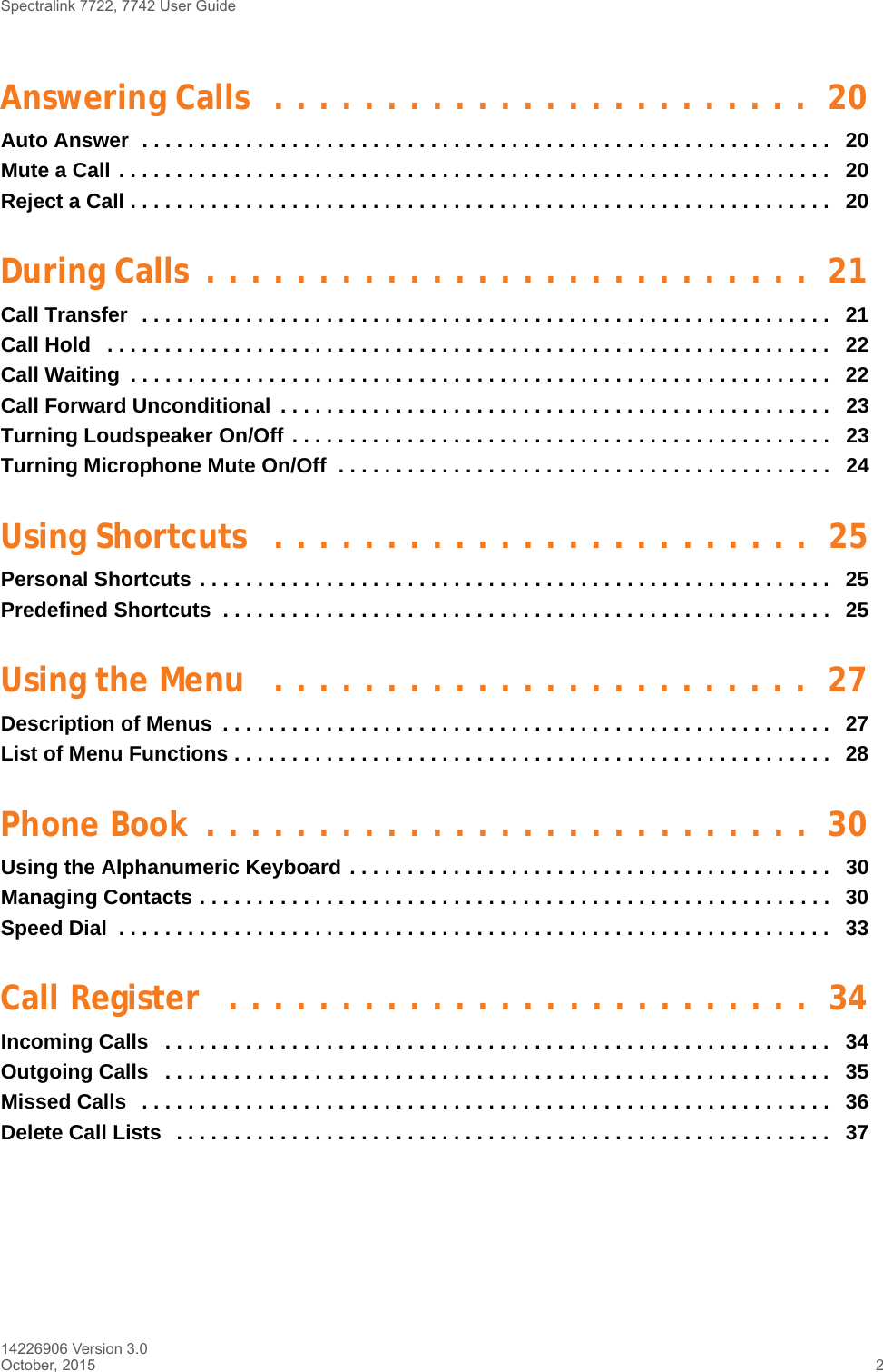 Spectralink 7722, 7742 User Guide14226906 Version 3.0October, 2015 2Answering Calls  . . . . . . . . . . . . . . . . . . . . . . . .  20Auto Answer  . . . . . . . . . . . . . . . . . . . . . . . . . . . . . . . . . . . . . . . . . . . . . . . . . . . . . . . . . . . .   20Mute a Call . . . . . . . . . . . . . . . . . . . . . . . . . . . . . . . . . . . . . . . . . . . . . . . . . . . . . . . . . . . . . .   20Reject a Call . . . . . . . . . . . . . . . . . . . . . . . . . . . . . . . . . . . . . . . . . . . . . . . . . . . . . . . . . . . . .   20During Calls  . . . . . . . . . . . . . . . . . . . . . . . . . . .  21Call Transfer  . . . . . . . . . . . . . . . . . . . . . . . . . . . . . . . . . . . . . . . . . . . . . . . . . . . . . . . . . . . .   21Call Hold   . . . . . . . . . . . . . . . . . . . . . . . . . . . . . . . . . . . . . . . . . . . . . . . . . . . . . . . . . . . . . . .   22Call Waiting  . . . . . . . . . . . . . . . . . . . . . . . . . . . . . . . . . . . . . . . . . . . . . . . . . . . . . . . . . . . . .   22Call Forward Unconditional  . . . . . . . . . . . . . . . . . . . . . . . . . . . . . . . . . . . . . . . . . . . . . . . .   23Turning Loudspeaker On/Off . . . . . . . . . . . . . . . . . . . . . . . . . . . . . . . . . . . . . . . . . . . . . . .   23Turning Microphone Mute On/Off  . . . . . . . . . . . . . . . . . . . . . . . . . . . . . . . . . . . . . . . . . . .   24Using Shortcuts  . . . . . . . . . . . . . . . . . . . . . . . .  25Personal Shortcuts . . . . . . . . . . . . . . . . . . . . . . . . . . . . . . . . . . . . . . . . . . . . . . . . . . . . . . .  25Predefined Shortcuts  . . . . . . . . . . . . . . . . . . . . . . . . . . . . . . . . . . . . . . . . . . . . . . . . . . . . .  25Using the Menu   . . . . . . . . . . . . . . . . . . . . . . . .  27Description of Menus  . . . . . . . . . . . . . . . . . . . . . . . . . . . . . . . . . . . . . . . . . . . . . . . . . . . . .   27List of Menu Functions . . . . . . . . . . . . . . . . . . . . . . . . . . . . . . . . . . . . . . . . . . . . . . . . . . . .   28Phone Book  . . . . . . . . . . . . . . . . . . . . . . . . . . .  30Using the Alphanumeric Keyboard . . . . . . . . . . . . . . . . . . . . . . . . . . . . . . . . . . . . . . . . . .   30Managing Contacts . . . . . . . . . . . . . . . . . . . . . . . . . . . . . . . . . . . . . . . . . . . . . . . . . . . . . . .  30Speed Dial  . . . . . . . . . . . . . . . . . . . . . . . . . . . . . . . . . . . . . . . . . . . . . . . . . . . . . . . . . . . . . .   33Call Register   . . . . . . . . . . . . . . . . . . . . . . . . . .  34Incoming Calls   . . . . . . . . . . . . . . . . . . . . . . . . . . . . . . . . . . . . . . . . . . . . . . . . . . . . . . . . . .   34Outgoing Calls   . . . . . . . . . . . . . . . . . . . . . . . . . . . . . . . . . . . . . . . . . . . . . . . . . . . . . . . . . .   35Missed Calls   . . . . . . . . . . . . . . . . . . . . . . . . . . . . . . . . . . . . . . . . . . . . . . . . . . . . . . . . . . . .   36Delete Call Lists   . . . . . . . . . . . . . . . . . . . . . . . . . . . . . . . . . . . . . . . . . . . . . . . . . . . . . . . . .   37