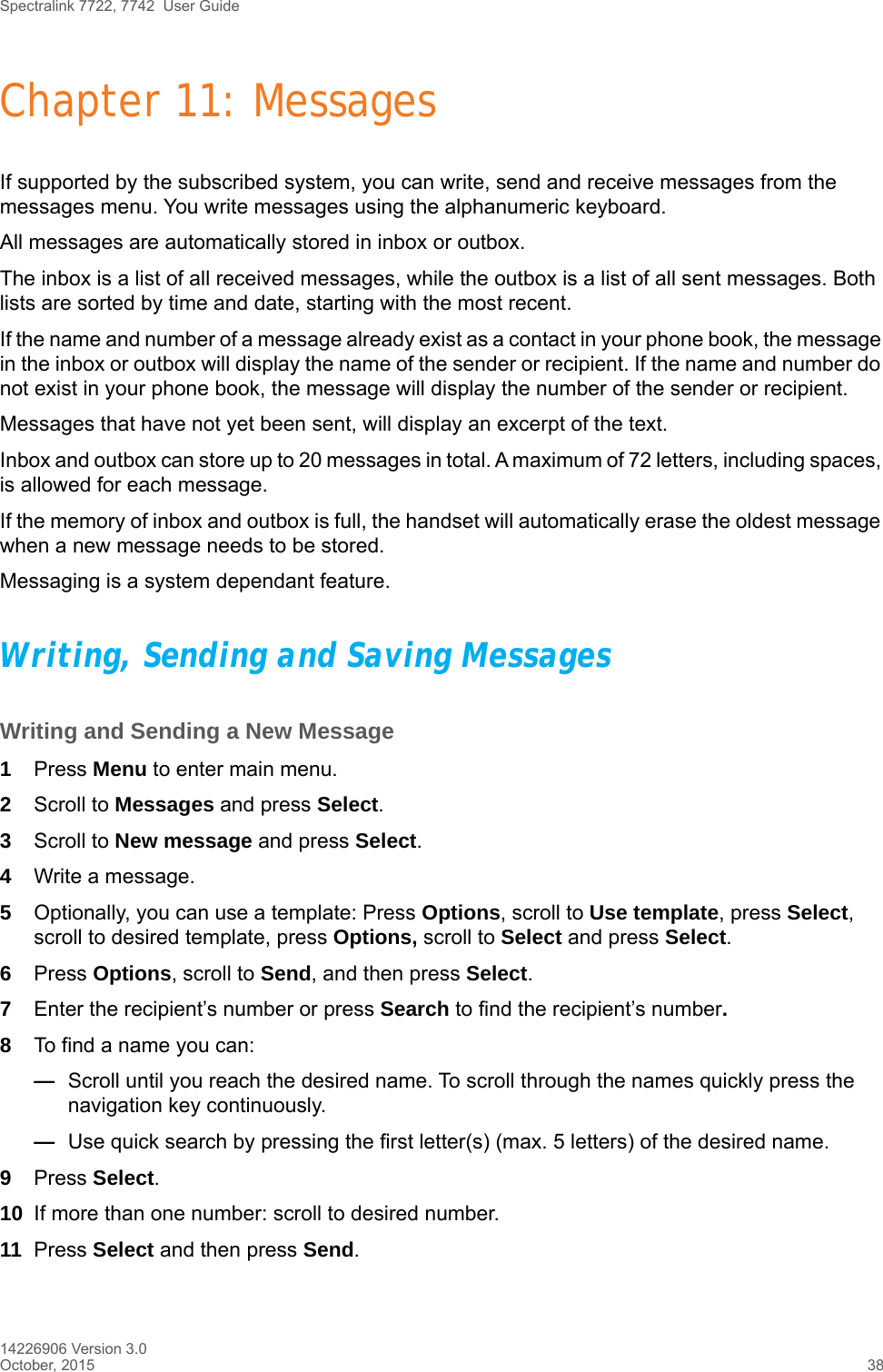 Spectralink 7722, 7742  User Guide14226906 Version 3.0October, 2015 38Chapter 11: MessagesIf supported by the subscribed system, you can write, send and receive messages from the messages menu. You write messages using the alphanumeric keyboard. All messages are automatically stored in inbox or outbox. The inbox is a list of all received messages, while the outbox is a list of all sent messages. Both lists are sorted by time and date, starting with the most recent. If the name and number of a message already exist as a contact in your phone book, the message in the inbox or outbox will display the name of the sender or recipient. If the name and number do not exist in your phone book, the message will display the number of the sender or recipient.Messages that have not yet been sent, will display an excerpt of the text.Inbox and outbox can store up to 20 messages in total. A maximum of 72 letters, including spaces, is allowed for each message.If the memory of inbox and outbox is full, the handset will automatically erase the oldest message when a new message needs to be stored. Messaging is a system dependant feature.Writing, Sending and Saving MessagesWriting and Sending a New Message1Press Menu to enter main menu.2Scroll to Messages and press Select.3Scroll to New message and press Select.4Write a message.5Optionally, you can use a template: Press Options, scroll to Use template, press Select, scroll to desired template, press Options, scroll to Select and press Select. 6Press Options, scroll to Send, and then press Select.7Enter the recipient’s number or press Search to find the recipient’s number.8To find a name you can:—Scroll until you reach the desired name. To scroll through the names quickly press the navigation key continuously.—Use quick search by pressing the first letter(s) (max. 5 letters) of the desired name.9Press Select.10 If more than one number: scroll to desired number.11 Press Select and then press Send. 