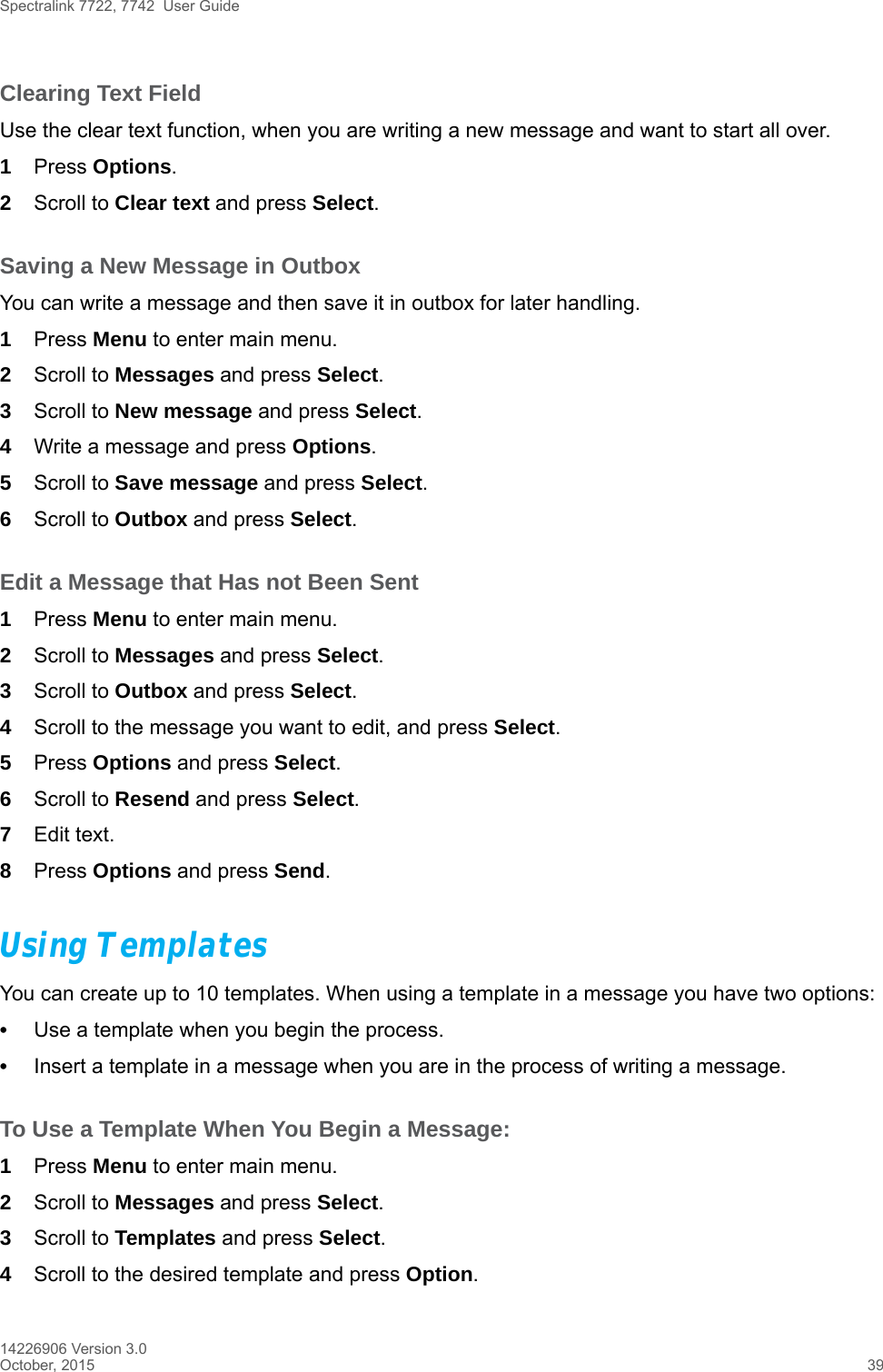 Spectralink 7722, 7742  User Guide14226906 Version 3.0October, 2015 39Clearing Text FieldUse the clear text function, when you are writing a new message and want to start all over.1Press Options.2Scroll to Clear text and press Select.Saving a New Message in OutboxYou can write a message and then save it in outbox for later handling.1Press Menu to enter main menu.2Scroll to Messages and press Select.3Scroll to New message and press Select.4Write a message and press Options. 5Scroll to Save message and press Select.6Scroll to Outbox and press Select.Edit a Message that Has not Been Sent1Press Menu to enter main menu.2Scroll to Messages and press Select.3Scroll to Outbox and press Select.4Scroll to the message you want to edit, and press Select.5Press Options and press Select.6Scroll to Resend and press Select.7Edit text.8Press Options and press Send.Using TemplatesYou can create up to 10 templates. When using a template in a message you have two options:•Use a template when you begin the process.•Insert a template in a message when you are in the process of writing a message. To Use a Template When You Begin a Message:1Press Menu to enter main menu.2Scroll to Messages and press Select.3Scroll to Templates and press Select.4Scroll to the desired template and press Option.