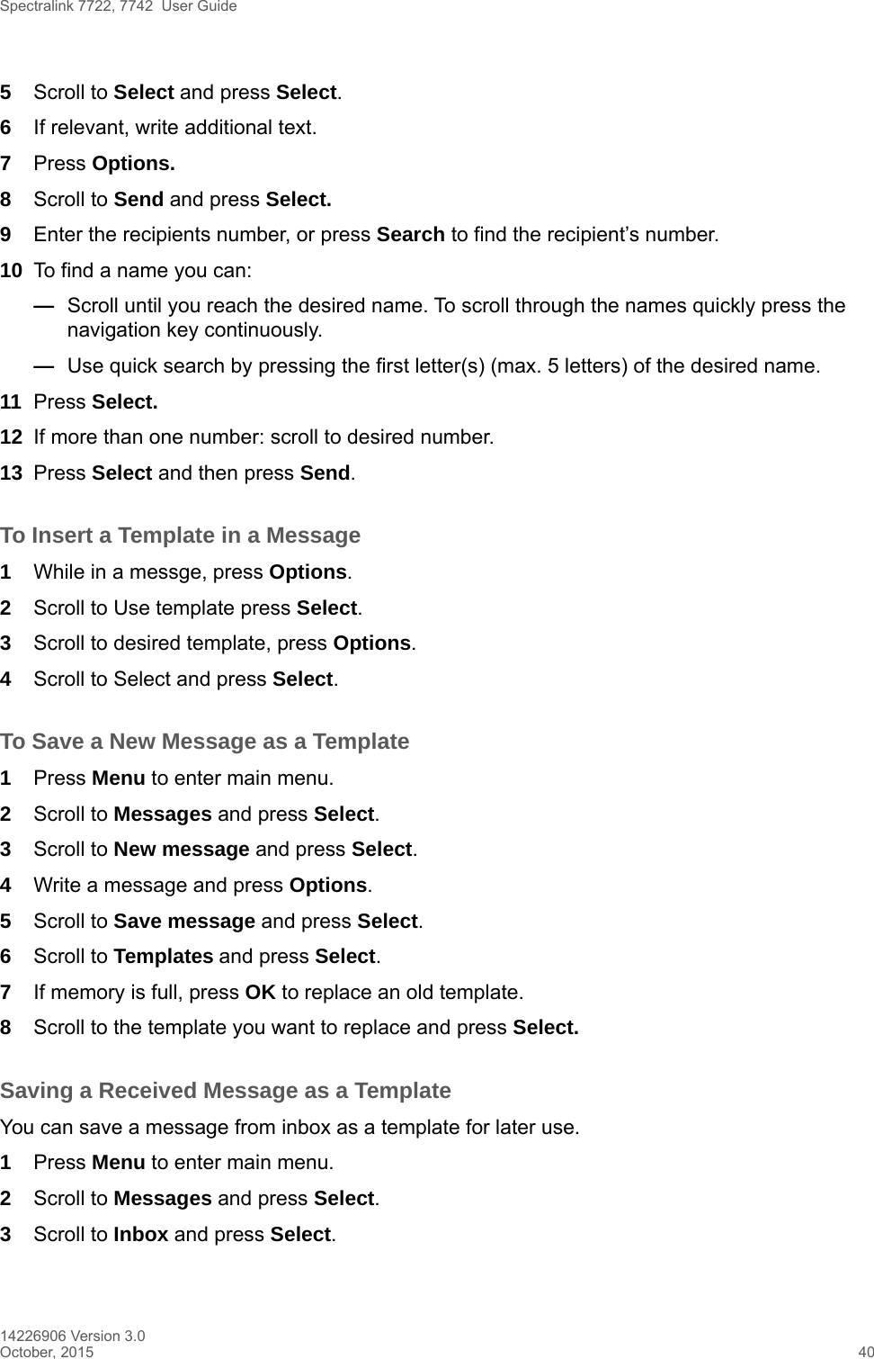 Spectralink 7722, 7742  User Guide14226906 Version 3.0October, 2015 405Scroll to Select and press Select.6If relevant, write additional text.7Press Options.8Scroll to Send and press Select.9Enter the recipients number, or press Search to find the recipient’s number.10 To find a name you can:—Scroll until you reach the desired name. To scroll through the names quickly press the navigation key continuously.—Use quick search by pressing the first letter(s) (max. 5 letters) of the desired name.11 Press Select.12 If more than one number: scroll to desired number.13 Press Select and then press Send.To Insert a Template in a Message1While in a messge, press Options.2Scroll to Use template press Select.3Scroll to desired template, press Options.4Scroll to Select and press Select.To Save a New Message as a Template1Press Menu to enter main menu.2Scroll to Messages and press Select.3Scroll to New message and press Select.4Write a message and press Options. 5Scroll to Save message and press Select.6Scroll to Templates and press Select.7If memory is full, press OK to replace an old template.8Scroll to the template you want to replace and press Select. Saving a Received Message as a TemplateYou can save a message from inbox as a template for later use.1Press Menu to enter main menu.2Scroll to Messages and press Select.3Scroll to Inbox and press Select.