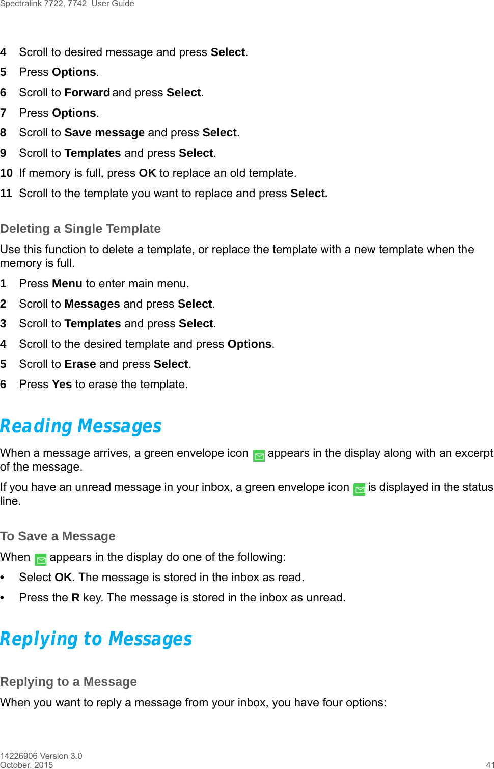 Spectralink 7722, 7742  User Guide14226906 Version 3.0October, 2015 414Scroll to desired message and press Select.5Press Options.6Scroll to Forward and press Select.7Press Options.8Scroll to Save message and press Select.9Scroll to Templates and press Select.10 If memory is full, press OK to replace an old template.11 Scroll to the template you want to replace and press Select. Deleting a Single TemplateUse this function to delete a template, or replace the template with a new template when the memory is full.1Press Menu to enter main menu.2Scroll to Messages and press Select. 3Scroll to Templates and press Select.4Scroll to the desired template and press Options.5Scroll to Erase and press Select.6Press Yes to erase the template.Reading MessagesWhen a message arrives, a green envelope icon   appears in the display along with an excerpt of the message.If you have an unread message in your inbox, a green envelope icon   is displayed in the status line.To Save a MessageWhen   appears in the display do one of the following:•Select OK. The message is stored in the inbox as read.•Press the R key. The message is stored in the inbox as unread.Replying to MessagesReplying to a MessageWhen you want to reply a message from your inbox, you have four options: