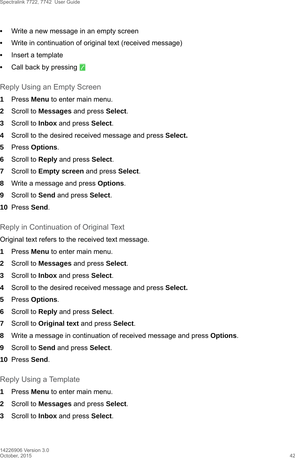 Spectralink 7722, 7742  User Guide14226906 Version 3.0October, 2015 42•Write a new message in an empty screen •Write in continuation of original text (received message)•Insert a template•Call back by pressing   Reply Using an Empty Screen1Press Menu to enter main menu.2Scroll to Messages and press Select.3Scroll to Inbox and press Select.4Scroll to the desired received message and press Select. 5Press Options.6Scroll to Reply and press Select.7Scroll to Empty screen and press Select.8Write a message and press Options.9Scroll to Send and press Select.10 Press Send. Reply in Continuation of Original TextOriginal text refers to the received text message.1Press Menu to enter main menu.2Scroll to Messages and press Select.3Scroll to Inbox and press Select.4Scroll to the desired received message and press Select. 5Press Options.6Scroll to Reply and press Select.7Scroll to Original text and press Select.8Write a message in continuation of received message and press Options.9Scroll to Send and press Select.10 Press Send. Reply Using a Template1Press Menu to enter main menu.2Scroll to Messages and press Select.3Scroll to Inbox and press Select.