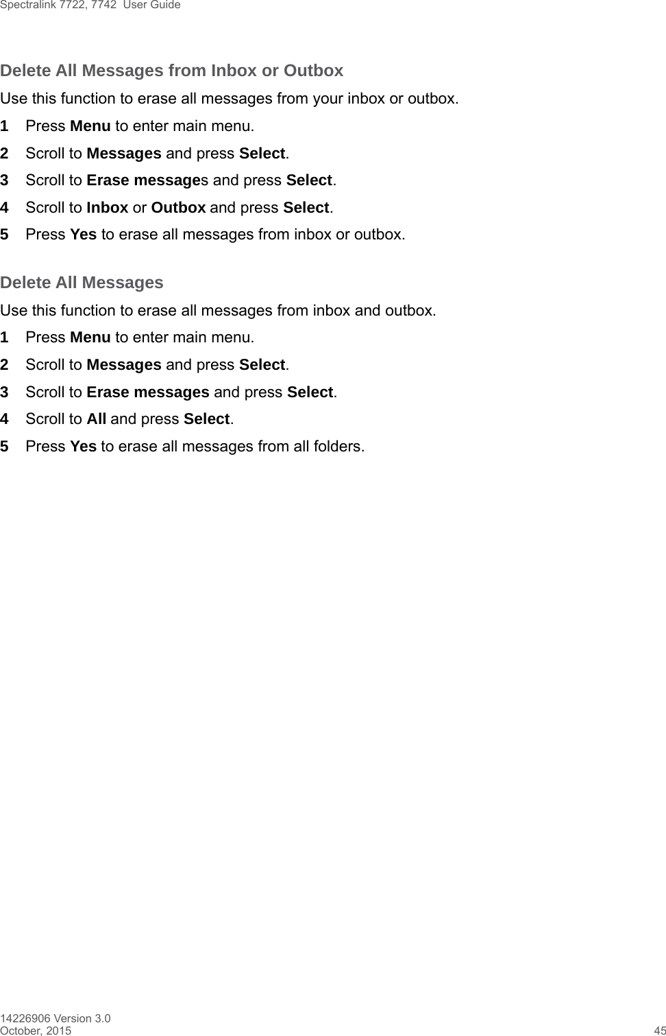 Spectralink 7722, 7742  User Guide14226906 Version 3.0October, 2015 45Delete All Messages from Inbox or OutboxUse this function to erase all messages from your inbox or outbox.1Press Menu to enter main menu.2Scroll to Messages and press Select.3Scroll to Erase messages and press Select.4Scroll to Inbox or Outbox and press Select.5Press Yes to erase all messages from inbox or outbox.Delete All MessagesUse this function to erase all messages from inbox and outbox.1Press Menu to enter main menu.2Scroll to Messages and press Select.3Scroll to Erase messages and press Select.4Scroll to All and press Select.5Press Yes to erase all messages from all folders.