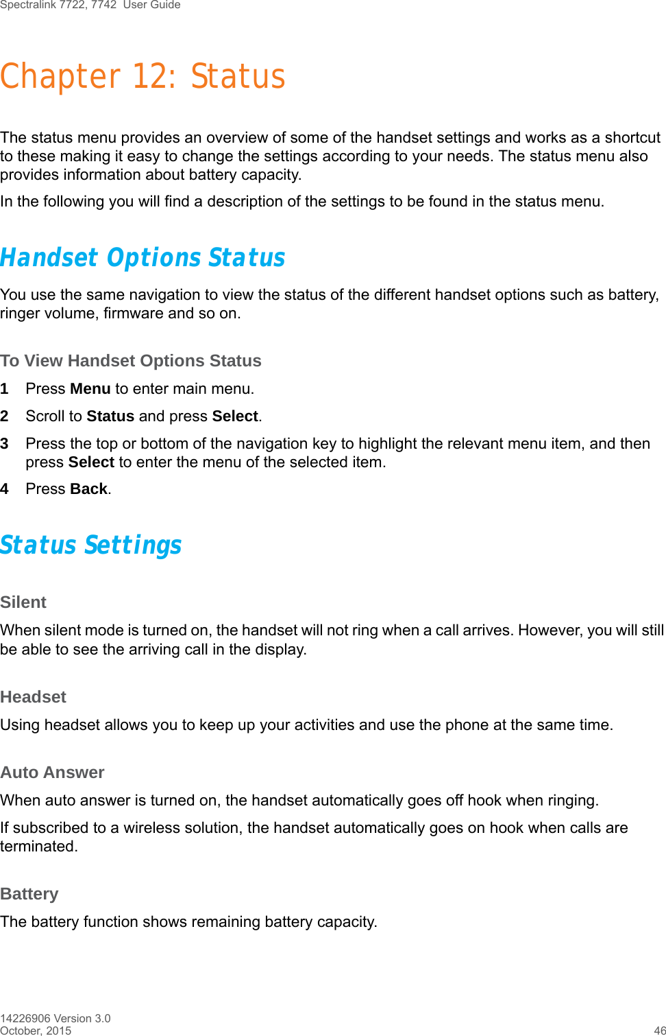 Spectralink 7722, 7742  User Guide14226906 Version 3.0October, 2015 46Chapter 12: StatusThe status menu provides an overview of some of the handset settings and works as a shortcut to these making it easy to change the settings according to your needs. The status menu also provides information about battery capacity.In the following you will find a description of the settings to be found in the status menu. Handset Options StatusYou use the same navigation to view the status of the different handset options such as battery, ringer volume, firmware and so on.To View Handset Options Status1Press Menu to enter main menu.2Scroll to Status and press Select.3Press the top or bottom of the navigation key to highlight the relevant menu item, and then press Select to enter the menu of the selected item.4Press Back.Status SettingsSilentWhen silent mode is turned on, the handset will not ring when a call arrives. However, you will still be able to see the arriving call in the display.HeadsetUsing headset allows you to keep up your activities and use the phone at the same time. Auto AnswerWhen auto answer is turned on, the handset automatically goes off hook when ringing.If subscribed to a wireless solution, the handset automatically goes on hook when calls are terminated. BatteryThe battery function shows remaining battery capacity. 