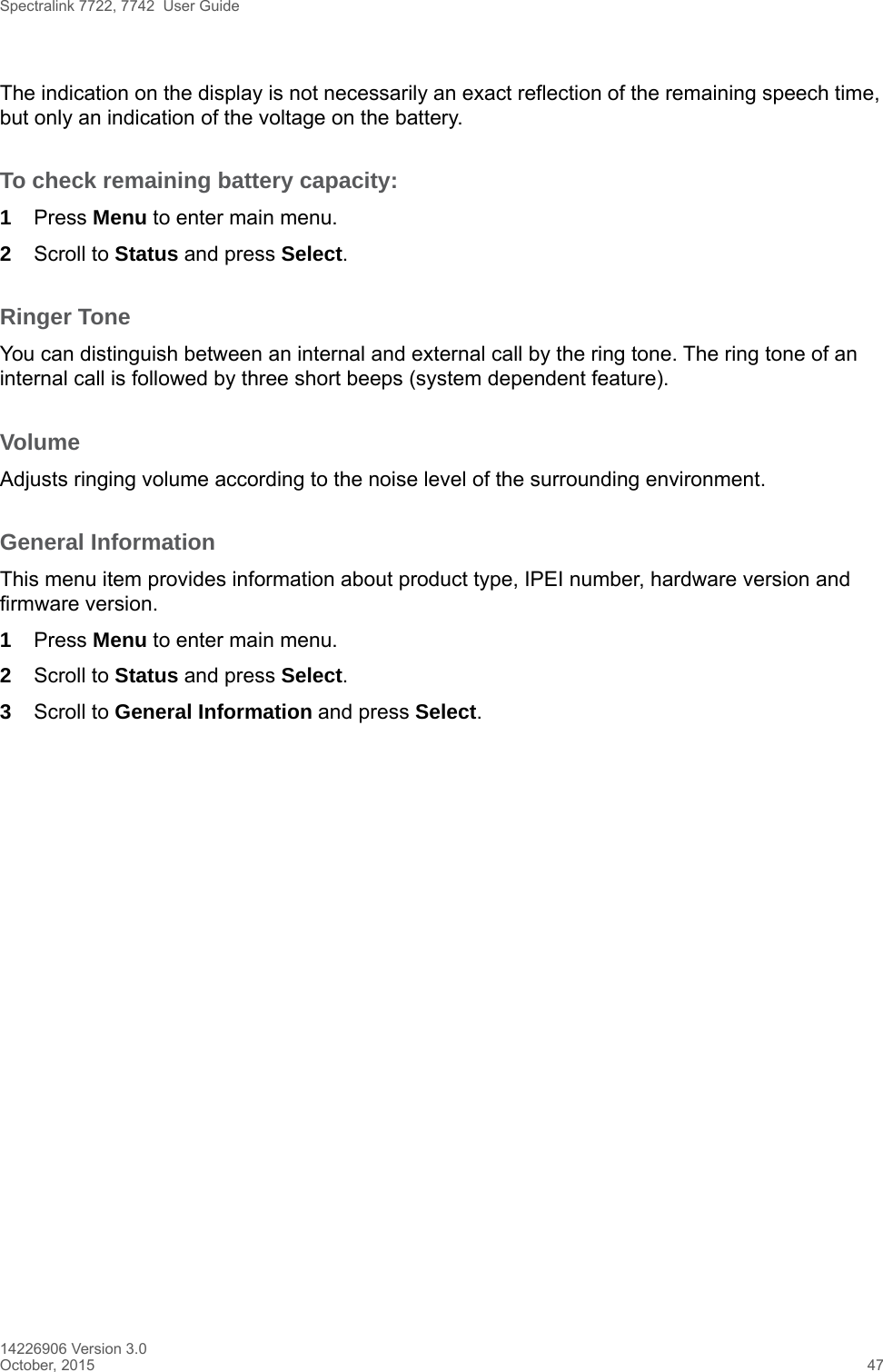 Spectralink 7722, 7742  User Guide14226906 Version 3.0October, 2015 47The indication on the display is not necessarily an exact reflection of the remaining speech time, but only an indication of the voltage on the battery.To check remaining battery capacity:1Press Menu to enter main menu.2Scroll to Status and press Select.Ringer ToneYou can distinguish between an internal and external call by the ring tone. The ring tone of an internal call is followed by three short beeps (system dependent feature).VolumeAdjusts ringing volume according to the noise level of the surrounding environment.General InformationThis menu item provides information about product type, IPEI number, hardware version and firmware version.1Press Menu to enter main menu.2Scroll to Status and press Select.3Scroll to General Information and press Select.