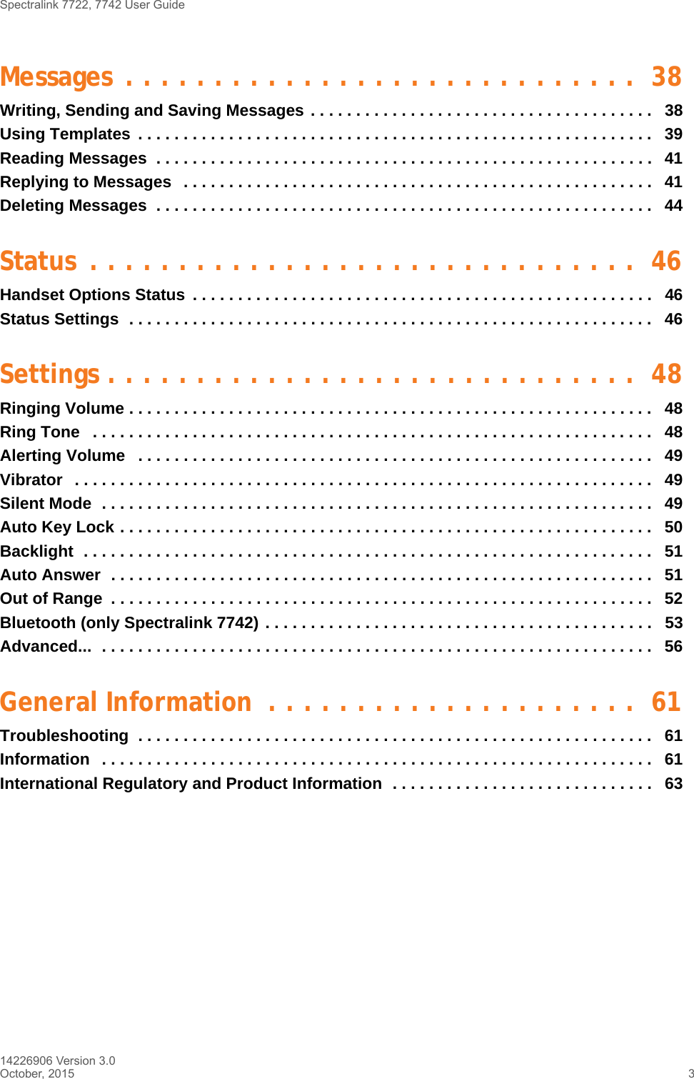 Spectralink 7722, 7742 User Guide14226906 Version 3.0October, 2015 3Messages . . . . . . . . . . . . . . . . . . . . . . . . . . . . .  38Writing, Sending and Saving Messages . . . . . . . . . . . . . . . . . . . . . . . . . . . . . . . . . . . . . .   38Using Templates  . . . . . . . . . . . . . . . . . . . . . . . . . . . . . . . . . . . . . . . . . . . . . . . . . . . . . . . . .   39Reading Messages  . . . . . . . . . . . . . . . . . . . . . . . . . . . . . . . . . . . . . . . . . . . . . . . . . . . . . . .  41Replying to Messages   . . . . . . . . . . . . . . . . . . . . . . . . . . . . . . . . . . . . . . . . . . . . . . . . . . . .   41Deleting Messages  . . . . . . . . . . . . . . . . . . . . . . . . . . . . . . . . . . . . . . . . . . . . . . . . . . . . . . .  44Status . . . . . . . . . . . . . . . . . . . . . . . . . . . . . . .  46Handset Options Status  . . . . . . . . . . . . . . . . . . . . . . . . . . . . . . . . . . . . . . . . . . . . . . . . . . .   46Status Settings  . . . . . . . . . . . . . . . . . . . . . . . . . . . . . . . . . . . . . . . . . . . . . . . . . . . . . . . . . .   46Settings . . . . . . . . . . . . . . . . . . . . . . . . . . . . . .  48Ringing Volume . . . . . . . . . . . . . . . . . . . . . . . . . . . . . . . . . . . . . . . . . . . . . . . . . . . . . . . . . .   48Ring Tone   . . . . . . . . . . . . . . . . . . . . . . . . . . . . . . . . . . . . . . . . . . . . . . . . . . . . . . . . . . . . . .   48Alerting Volume   . . . . . . . . . . . . . . . . . . . . . . . . . . . . . . . . . . . . . . . . . . . . . . . . . . . . . . . . .   49Vibrator   . . . . . . . . . . . . . . . . . . . . . . . . . . . . . . . . . . . . . . . . . . . . . . . . . . . . . . . . . . . . . . . .   49Silent Mode  . . . . . . . . . . . . . . . . . . . . . . . . . . . . . . . . . . . . . . . . . . . . . . . . . . . . . . . . . . . . .   49Auto Key Lock . . . . . . . . . . . . . . . . . . . . . . . . . . . . . . . . . . . . . . . . . . . . . . . . . . . . . . . . . . .   50Backlight  . . . . . . . . . . . . . . . . . . . . . . . . . . . . . . . . . . . . . . . . . . . . . . . . . . . . . . . . . . . . . . .   51Auto Answer  . . . . . . . . . . . . . . . . . . . . . . . . . . . . . . . . . . . . . . . . . . . . . . . . . . . . . . . . . . . .   51Out of Range  . . . . . . . . . . . . . . . . . . . . . . . . . . . . . . . . . . . . . . . . . . . . . . . . . . . . . . . . . . . .   52Bluetooth (only Spectralink 7742) . . . . . . . . . . . . . . . . . . . . . . . . . . . . . . . . . . . . . . . . . . .   53Advanced...  . . . . . . . . . . . . . . . . . . . . . . . . . . . . . . . . . . . . . . . . . . . . . . . . . . . . . . . . . . . . .   56General Information  . . . . . . . . . . . . . . . . . . . . .  61Troubleshooting  . . . . . . . . . . . . . . . . . . . . . . . . . . . . . . . . . . . . . . . . . . . . . . . . . . . . . . . . .   61Information   . . . . . . . . . . . . . . . . . . . . . . . . . . . . . . . . . . . . . . . . . . . . . . . . . . . . . . . . . . . . .   61International Regulatory and Product Information  . . . . . . . . . . . . . . . . . . . . . . . . . . . . .   63