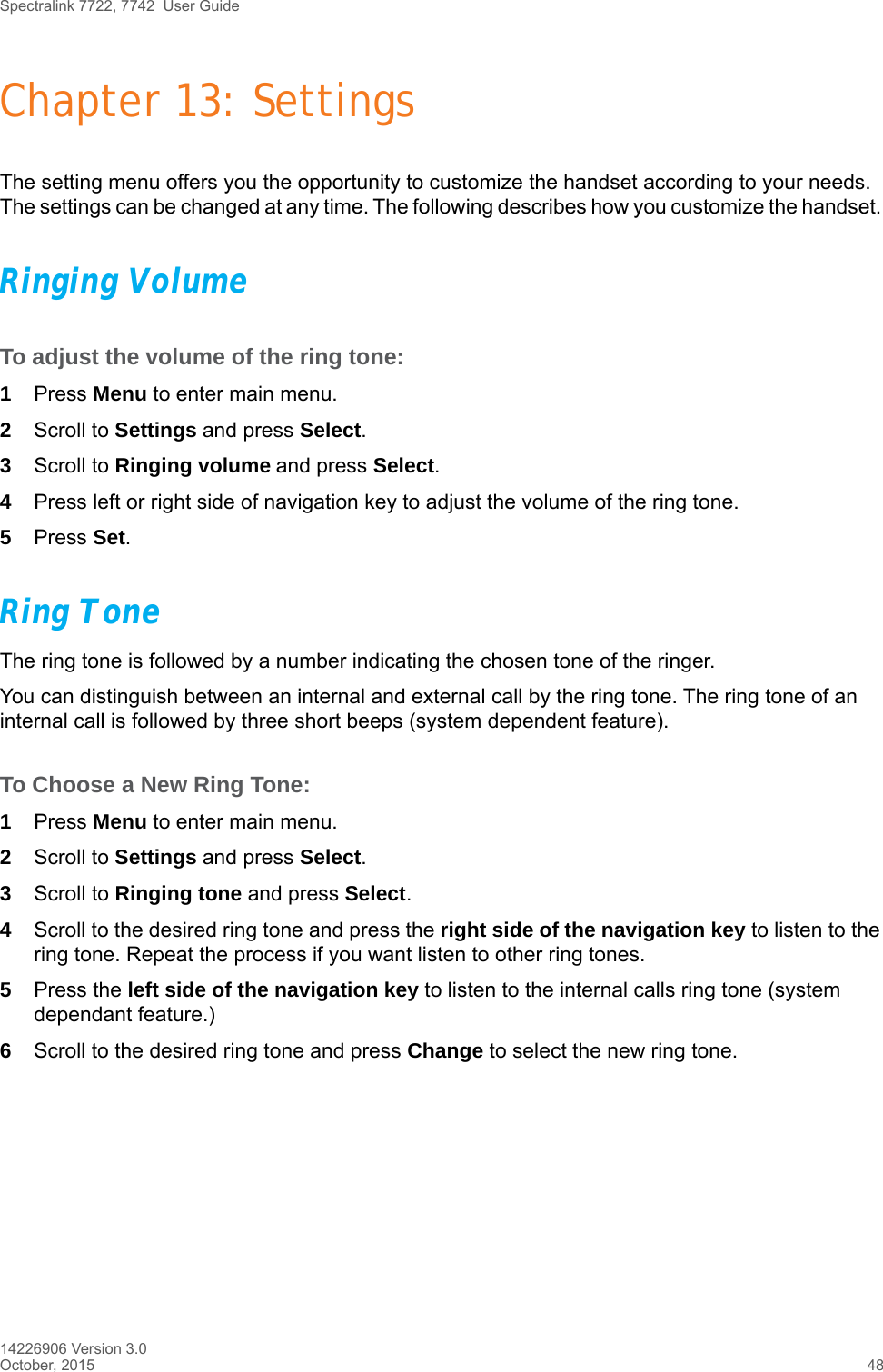 Spectralink 7722, 7742  User Guide14226906 Version 3.0October, 2015 48Chapter 13: SettingsThe setting menu offers you the opportunity to customize the handset according to your needs. The settings can be changed at any time. The following describes how you customize the handset. Ringing VolumeTo adjust the volume of the ring tone:1Press Menu to enter main menu.2Scroll to Settings and press Select.3Scroll to Ringing volume and press Select.4Press left or right side of navigation key to adjust the volume of the ring tone. 5Press Set.Ring ToneThe ring tone is followed by a number indicating the chosen tone of the ringer. You can distinguish between an internal and external call by the ring tone. The ring tone of an internal call is followed by three short beeps (system dependent feature).To Choose a New Ring Tone:1Press Menu to enter main menu.2Scroll to Settings and press Select.3Scroll to Ringing tone and press Select.4Scroll to the desired ring tone and press the right side of the navigation key to listen to the ring tone. Repeat the process if you want listen to other ring tones.5Press the left side of the navigation key to listen to the internal calls ring tone (system dependant feature.) 6Scroll to the desired ring tone and press Change to select the new ring tone.