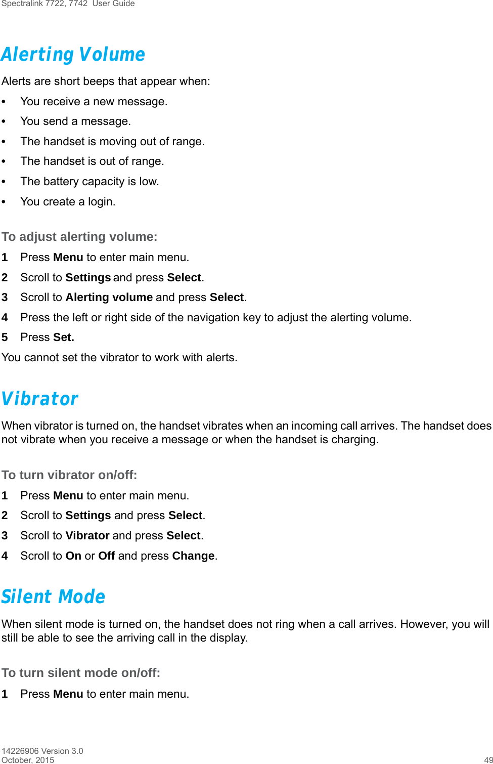 Spectralink 7722, 7742  User Guide14226906 Version 3.0October, 2015 49Alerting VolumeAlerts are short beeps that appear when:•You receive a new message.•You send a message.•The handset is moving out of range.•The handset is out of range.•The battery capacity is low.•You create a login.To adjust alerting volume:1Press Menu to enter main menu.2Scroll to Settings and press Select.3Scroll to Alerting volume and press Select.4Press the left or right side of the navigation key to adjust the alerting volume. 5Press Set.You cannot set the vibrator to work with alerts.VibratorWhen vibrator is turned on, the handset vibrates when an incoming call arrives. The handset does not vibrate when you receive a message or when the handset is charging.To turn vibrator on/off:1Press Menu to enter main menu.2Scroll to Settings and press Select.3Scroll to Vibrator and press Select.4Scroll to On or Off and press Change.Silent ModeWhen silent mode is turned on, the handset does not ring when a call arrives. However, you will still be able to see the arriving call in the display. To turn silent mode on/off:1Press Menu to enter main menu.